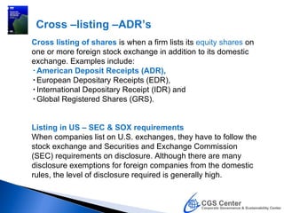 Cross –listing –ADR’s
Cross listing of shares is when a firm lists its equity shares on
one or more foreign stock exchange in addition to its domestic
exchange. Examples include:
•American Deposit Receipts (ADR),
•European Depositary Receipts (EDR),
•International Depositary Receipt (IDR) and
•Global Registered Shares (GRS).


Listing in US – SEC & SOX requirements
When companies list on U.S. exchanges, they have to follow the
stock exchange and Securities and Exchange Commission
(SEC) requirements on disclosure. Although there are many
disclosure exemptions for foreign companies from the domestic
rules, the level of disclosure required is generally high.
 