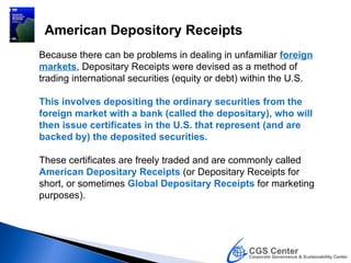 American Depository Receipts
Because there can be problems in dealing in unfamiliar foreign
markets, Depositary Receipts were devised as a method of
trading international securities (equity or debt) within the U.S.

This involves depositing the ordinary securities from the
foreign market with a bank (called the depositary), who will
then issue certificates in the U.S. that represent (and are
backed by) the deposited securities.

These certificates are freely traded and are commonly called
American Depositary Receipts (or Depositary Receipts for
short, or sometimes Global Depositary Receipts for marketing
purposes).
 