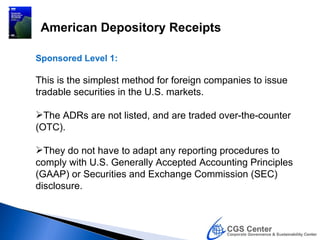 American Depository Receipts

Sponsored Level 1:

This is the simplest method for foreign companies to issue
tradable securities in the U.S. markets.

The ADRs are not listed, and are traded over-the-counter
(OTC).

They do not have to adapt any reporting procedures to
comply with U.S. Generally Accepted Accounting Principles
(GAAP) or Securities and Exchange Commission (SEC)
disclosure.
 