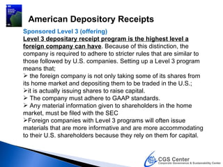 American Depository Receipts
Sponsored Level 3 (offering)
Level 3 depositary receipt program is the highest level a
foreign company can have. Because of this distinction, the
company is required to adhere to stricter rules that are similar to
those followed by U.S. companies. Setting up a Level 3 program
means that;
 the foreign company is not only taking some of its shares from
its home market and depositing them to be traded in the U.S.;
it is actually issuing shares to raise capital.
 The company must adhere to GAAP standards.
 Any material information given to shareholders in the home
market, must be filed with the SEC
Foreign companies with Level 3 programs will often issue
materials that are more informative and are more accommodating
to their U.S. shareholders because they rely on them for capital.
 
