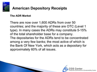 American Depository Receipts
The ADR Market

There are now over 1,600 ADRs from over 50
countries; and the majority of these are OTC (Level 1
type). In many cases the ADRs may constitute 5-15%
of the total shareholder base for a company.
The depositaries for the ADRs tend to be concentrated
among a very few banks; the most active of which is
the Bank Of New York, which acts as a depositary for
approximately 60% of all issues.
 