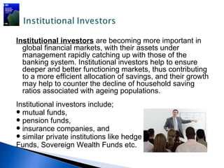 Institutional investors are becoming more important in
  global financial markets, with their assets under
  management rapidly catching up with those of the
  banking system. Institutional investors help to ensure
  deeper and better functioning markets, thus contributing
  to a more efficient allocation of savings, and their growth
  may help to counter the decline of household saving
  ratios associated with ageing populations.
Institutional investors include;
 mutual funds,
 pension funds,
 insurance companies, and
 similar private institutions like hedge
Funds, Sovereign Wealth Funds etc.
 