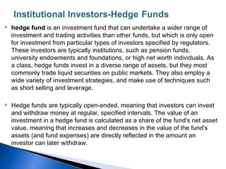    hedge fund is an investment fund that can undertake a wider range of
    investment and trading activities than other funds, but which is only open
    for investment from particular types of investors specified by regulators.
    These investors are typically institutions, such as pension funds,
    university endowments and foundations, or high net worth individuals. As
    a class, hedge funds invest in a diverse range of assets, but they most
    commonly trade liquid securities on public markets. They also employ a
    wide variety of investment strategies, and make use of techniques such
    as short selling and leverage.

   Hedge funds are typically open-ended, meaning that investors can invest
    and withdraw money at regular, specified intervals. The value of an
    investment in a hedge fund is calculated as a share of the fund's net asset
    value, meaning that increases and decreases in the value of the fund's
    assets (and fund expenses) are directly reflected in the amount an
    investor can later withdraw.
 