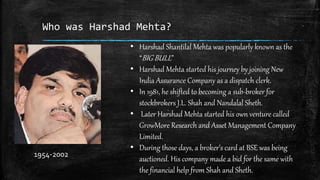 Who was Harshad Mehta?
• Harshad Shantilal Mehta was popularly known as the
“BIG BULL”
• Harshad Mehta started his journey by joining New
India Assurance Company as a dispatch clerk.
• In 1981, he shifted to becoming a sub-broker for
stockbrokers J.L. Shah and Nandalal Sheth.
• Later Harshad Mehta started his own venture called
GrowMore Research and Asset Management Company
Limited.
• During those days, a broker’s card at BSE was being
auctioned. His company made a bid for the same with
the financial help from Shah and Sheth.
1954-2002
 