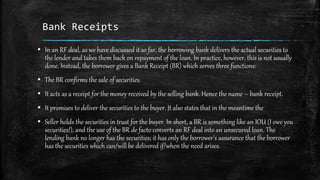 Bank Receipts
▪ In an RF deal, as we have discussed it so far, the borrowing bank delivers the actual securities to
the lender and takes them back on repayment of the loan. In practice, however, this is not usually
done. Instead, the borrower gives a Bank Receipt (BR) which serves three functions:
▪ The BR confirms the sale of securities.
▪ It acts as a receipt for the money received by the selling bank. Hence the name – bank receipt.
▪ It promises to deliver the securities to the buyer. It also states that in the meantime the
▪ Seller holds the securities in trust for the buyer. In short, a BR is something like an IOU (I owe you
securities!), and the use of the BR de facto converts an RF deal into an unsecured loan. The
lending bank no longer has the securities; it has only the borrower's assurance that the borrower
has the securities which can/will be delivered if/when the need arises.
 