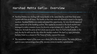 Harshad Mehta Gafla- Overview
▪ Harshad Mehta was dealing with many banks at the same time he could then keep some
capital with him at all times. The banks at that time were not allowed to invest in the equity
markets. Harshad Mehta very wisely welcomed this opportunity. He very cleverly squeezed
some capital out of the banking system. This capital he invested in the stock market and
managed to stoke a massive boom.His favorite scrips include ACC, Apollo Tyres, BPL,
Videocon. He took the price of ACC from 200 to 9,000. Since he had to book profits in the
end, the day he sold was the day when the market crashed. On April 23, 1992, journalist
Sucheta Dalal in a column in The Times of India, exposed the scam.
▪ The immediate impact of the scam was a sharp fall in the share prices. The index fell from
4500 to 2500 representing a loss of Rs. 100,000 crores in market capitalization.
 