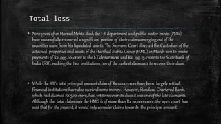 Total loss
▪ Nine years after Harsad Mehta died, the I-T department and public sector banks (PSBs)
have successfully recovered a significant portion of their claims emerging out of the
securities scam from his liquidated assets. The Supreme Court directed the Custodian of the
attached properties and assets of the Harshad Mehta Group (HMG) in March 2011 to make
payments of Rs1,995.66-crore to the I-T department and Rs 199.25-crore to the State Bank of
India (SBI), making the two institutions two of the earliest claimants to recover their dues.
▪ While the SBI’s total principal amount claim of Rs 1,000-crore have been largely settled,
financial institutions have also received some money. However, Standard Chartered Bank,
which had claimed Rs 500-crore, has yet to recover its dues it was one of the late claimants.
Although the total claim over the HMG is of more than Rs 20,000-crore, the apex court has
said that for the present, it would only consider claims towards the principal amount.
 