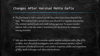 Changes After Harshad Mehta Gafla
▪ The first boost to Sebi's arsenal was the Securities Laws (Amendments) Act
1995. This widened Sebi's jurisdiction and allowed it to regulate depositories,
FIIs, venture capital funds and credit-rating agencies. To secure investor
interest, Sebi could also make it mandatory for disclosures by companies
issuing securities
▪ Sebi was also empowered to penalise capital-market violations with a fine of Rs
10 lakhs. And allowed its investigative arm could summon persons, enforce
production of books of accounts, and conduct enquiries, audits and inspections
of MFs, stock exchanges and other intermediaries.
 