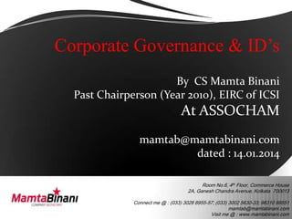 Corporate Governance & ID’s
By CS Mamta Binani
Past Chairperson (Year 2010), EIRC of ICSI

At ASSOCHAM
mamtab@mamtabinani.com
dated : 14.01.2014
Room No.6, 4th Floor, Commerce House
2A, Ganesh Chandra Avenue, Kolkata 700013
Connect me @ : (033) 3028 8955-57; (033) 3002 5630-33; 98310 99551
mamtab@mamtabinani.com
Visit me @ : www.mamtabinani.com

 