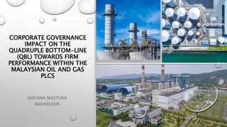 CORPORATE GOVERNANCE
IMPACT ON THE
QUADRUPLE BOTTOM-LINE
(QBL) TOWARDS FIRM
PERFORMANCE WITHIN THE
MALAYSIAN OIL AND GAS
PLCS
DAYANA MASTURA
BAHARUDIN
 