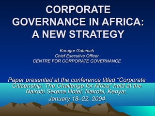 CORPORATE
GOVERNANCE IN AFRICA:
A NEW STRATEGY
Karugor Gatamah
Chief Executive Officer
CENTRE FOR CORPORATE GOVERNANCE

Paper presented at the conference titled “Corporate
Citizenship: The Challenge for Africa” held at the
Nairobi Serena Hotel, Nairobi, Kenya;
January 18–22, 2004
1

 