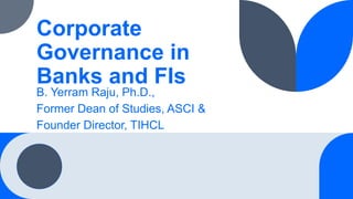 Corporate
Governance in
Banks and FIs
B. Yerram Raju, Ph.D.,
Former Dean of Studies, ASCI &
Founder Director, TIHCL
 