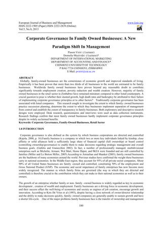 European Journal of Business and Management www.iiste.org
ISSN 2222-1905 (Paper) ISSN 2222-2839 (Online)
Vol.5, No.8, 2013
180
Corporate Governance In Family Owned Businesses: A New
Paradigm Shift In Management
Piason Viriri :( Lecturer)
Donnelie Muzividzi :( Lecturer)*
DEPARTMENT OF INTERNATIONAL MARKETING
DEPARTMENT OF ACCOUNTING AND FINANCE*
CHINHOYI UNIVERSITYOF TECHNOLOGY
P BAG 7724 CHINHOYI, ZIMBABWE
E-Mail: pviriri@cut.ac.zw
ABSTRACT
Globally, family-owned businesses are the cornerstones of economic growth and improved standards of living.
Empirically it has been proven that more than two thirds of all businesses in the world are estimated to be family
businesses. Worldwide family owned businesses have proven beyond any reasonable doubt to contribute
significantly towards employment creation, poverty reduction and wealth creation. However, majority of family
owned businesses in the retail sector in Zimbabwe have remained miniature compared to other listed counterparts. A
crucial question to pose is whether their stunted growth, high death rates and bankruptcy be attributed to their failure
of implementing corporate governance principles or to other factors? Traditionally corporate governance has been
associated with listed companies. This research sought to investigate the extent to which family- owned businesses
practice succession planning, determine the extent to which they businesses implement separation of management
from control and establish the extent of transparency in family businesses. Both exploratory and descriptive research
designs were employed. Desk research, questionnaires and interviews were used as data collection instruments.
Research findings confirm that most family owned businesses hardly implement corporate governance principles
despite its widely acclaimed benefits.
Keywords: Corporate Governance, Family-Owned Businesses, Retail Sector
1.0 INTRODUCTION
Corporate governance is also defined as the system by which business corporations are directed and controlled
(Kajola, 2008, p. 16).Family business is a company in which two or more key individuals linked by kinship, close
affinity or solid alliances hold a sufficiently large share of financial capital (full ownership) or board control
(controlling ownership/governance) to enable them to make decisions regarding strategic management and overall
business goals. (Gubitta and Gianecchini 2002). In fact, a number of professionally managed, multidivisional
enterprises such as Michelin, Armani, Wal Mart, Home Depot, and IKEA were founded and are still controlled by
families (Miller and Le Breton Miller, 2005).According to Astrachan and Shanker (2003), family owned businesses
are the backbone of many economies around the world. Previous studies have confirmed the weight these businesses
carry in national economies. In the Middle East region, they account for 95% of all private sector companies. About
90% of all United States businesses are family -owned and controlled, constituting 50% of the employment and
Gross National Product (GNP). The economic and social importance of family enterprises has now become more
widely recognized. The manner in which family firms are governed (the way in which they are directed and
controlled) is therefore crucial to the contribution which they can make to their national economies as well as to their
owners.
The growth of an enterprise whether family or non- family –owned business is widely regarded as key to economic
development , creation of wealth and employment. Family businesses are a driving force in economic development,
and their success affect the well-being of economies and society as engines of job creation, encourage growth and
innovation. According to Kets De Vries et al (1993), despite having a close network of owner/director relationship
and the ability to make decisions quickly, family- owned companies are generally unable to sustain growth and have
a shorter life-cycle. One of the major problems family businesses face is the transfer of ownership and management
 