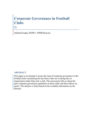 Corporate Governance in Football
Clubs
by
Akhilesh Gupta, PGPB 1, MISB Bocconi

ABSTRACT
This paper is an attempt to assess the state of corporate governance in the
football clubs considering the fact these clubs are working like an
organization rather than only a club. The assessment tells us about the
poor corporate governance guidelines in these clubs and their affects on
sports. The analysis is done based on the available information on the
Internet.

 