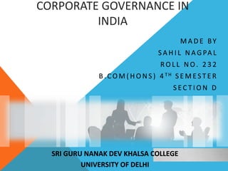 CORPORATE GOVERNANCE IN
INDIA
M A D E BY
S A H I L N A G PA L
R O L L N O. 2 3 2
B .C O M ( H O N S ) 4 T H S E M E S T E R
S E C T I O N D
SRI GURU NANAK DEV KHALSA COLLEGE
UNIVERSITY OF DELHI
 