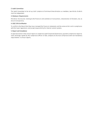 2. Audit Committee
The Audit Committee to be set up shall comprise of minimum three directors as members, two-thirds of which
shall be independent.
3. Disclosure Requirements
Periodical disclosures relating to the financial and commercial transactions, remuneration of directors, etc, to
ensure transparency.
4. CEO/ CFO Certification
To certify to the Board that they have reviewed the financial statements and the same are fair and in compliance
with the laws/ regulations and accept responsibility for internal control systems.
5. Report and Compliance
A separatesection in the annual report on compliance with Corporate Governance, quarterly compliance report to
stock exchange signed by the compliance officer or CEO, company to disclose compliance with non-mandatory
requirements in annual reports.
 