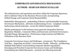 CORPORATE GOVERNANCE MECHANICS
AUTHOR : MARYAM HIDAYATALLAH
The infrastructure and operations prevalent within the Corporate Spectrum ,
derive Lifetime Value in the Business Process Cycle, incorporating
Global Change and Corporate Social Responsibility.
Stakeholder Management , undertaking Cohesive and Sustainable Corporate
Governance Mechanism , alleviates mushrooming of non - compliant variables ,
harbouring critical molecules , across the Global Corporate Model.
Market participants in the business arena generate integration between
Regulatory Modules , Corporate Ethos and Economic and Social Governance ,
through Change Management , Performance Improvement and Effective
Utilisation of the Resource Pool.
Corporate Governance Issues and Challenges , circumvent The Compliance
Tool Box , Impacting An Entity’s Governance Profile , Whereby , proliferating
Multiple Risk Indices and tarnishing Corporate Market Ingredients.
Emerging and Prevalent Corporate Governance Issues and Challenges,
Formulating the Global Barometer , inculcate the following factorals:
 