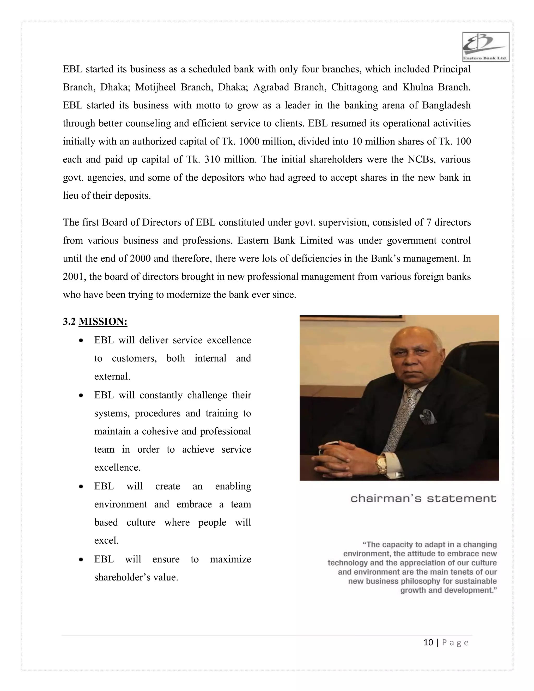 10 | P a g e
EBL started its business as a scheduled bank with only four branches, which included Principal
Branch, Dhaka; Motijheel Branch, Dhaka; Agrabad Branch, Chittagong and Khulna Branch.
EBL started its business with motto to grow as a leader in the banking arena of Bangladesh
through better counseling and efficient service to clients. EBL resumed its operational activities
initially with an authorized capital of Tk. 1000 million, divided into 10 million shares of Tk. 100
each and paid up capital of Tk. 310 million. The initial shareholders were the NCBs, various
govt. agencies, and some of the depositors who had agreed to accept shares in the new bank in
lieu of their deposits.
The first Board of Directors of EBL constituted under govt. supervision, consisted of 7 directors
from various business and professions. Eastern Bank Limited was under government control
until the end of 2000 and therefore, there were lots of deficiencies in the Bank‟s management. In
2001, the board of directors brought in new professional management from various foreign banks
who have been trying to modernize the bank ever since.
3.2 MISSION:
 EBL will deliver service excellence
to customers, both internal and
external.
 EBL will constantly challenge their
systems, procedures and training to
maintain a cohesive and professional
team in order to achieve service
excellence.
 EBL will create an enabling
environment and embrace a team
based culture where people will
excel.
 EBL will ensure to maximize
shareholder‟s value.
 