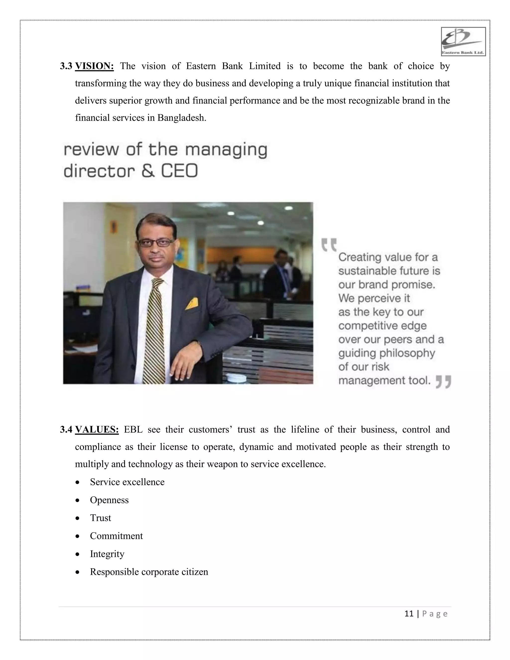 11 | P a g e
3.3 VISION: The vision of Eastern Bank Limited is to become the bank of choice by
transforming the way they do business and developing a truly unique financial institution that
delivers superior growth and financial performance and be the most recognizable brand in the
financial services in Bangladesh.
3.4 VALUES: EBL see their customers‟ trust as the lifeline of their business, control and
compliance as their license to operate, dynamic and motivated people as their strength to
multiply and technology as their weapon to service excellence.
 Service excellence
 Openness
 Trust
 Commitment
 Integrity
 Responsible corporate citizen
 