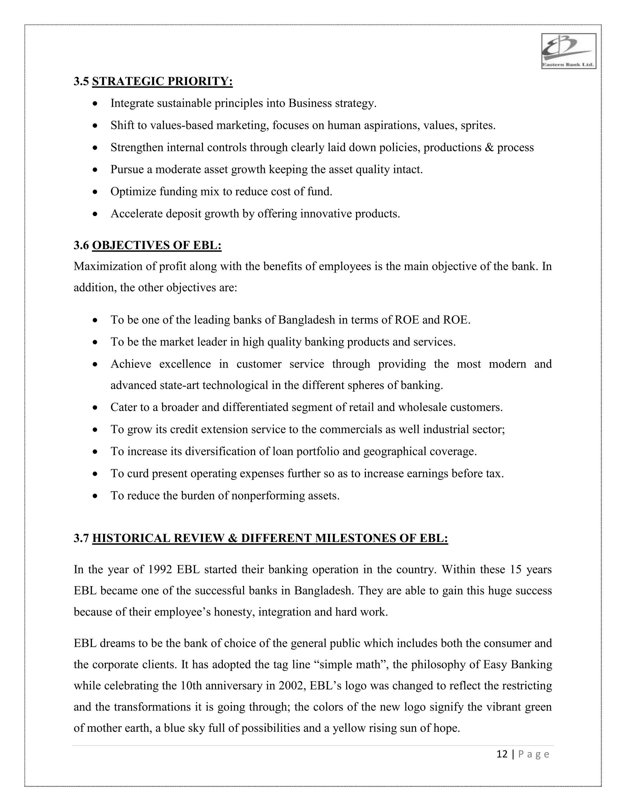 12 | P a g e
3.5 STRATEGIC PRIORITY:
 Integrate sustainable principles into Business strategy.
 Shift to values-based marketing, focuses on human aspirations, values, sprites.
 Strengthen internal controls through clearly laid down policies, productions & process
 Pursue a moderate asset growth keeping the asset quality intact.
 Optimize funding mix to reduce cost of fund.
 Accelerate deposit growth by offering innovative products.
3.6 OBJECTIVES OF EBL:
Maximization of profit along with the benefits of employees is the main objective of the bank. In
addition, the other objectives are:
 To be one of the leading banks of Bangladesh in terms of ROE and ROE.
 To be the market leader in high quality banking products and services.
 Achieve excellence in customer service through providing the most modern and
advanced state-art technological in the different spheres of banking.
 Cater to a broader and differentiated segment of retail and wholesale customers.
 To grow its credit extension service to the commercials as well industrial sector;
 To increase its diversification of loan portfolio and geographical coverage.
 To curd present operating expenses further so as to increase earnings before tax.
 To reduce the burden of nonperforming assets.
3.7 HISTORICAL REVIEW & DIFFERENT MILESTONES OF EBL:
In the year of 1992 EBL started their banking operation in the country. Within these 15 years
EBL became one of the successful banks in Bangladesh. They are able to gain this huge success
because of their employee‟s honesty, integration and hard work.
EBL dreams to be the bank of choice of the general public which includes both the consumer and
the corporate clients. It has adopted the tag line “simple math”, the philosophy of Easy Banking
while celebrating the 10th anniversary in 2002, EBL‟s logo was changed to reflect the restricting
and the transformations it is going through; the colors of the new logo signify the vibrant green
of mother earth, a blue sky full of possibilities and a yellow rising sun of hope.
 