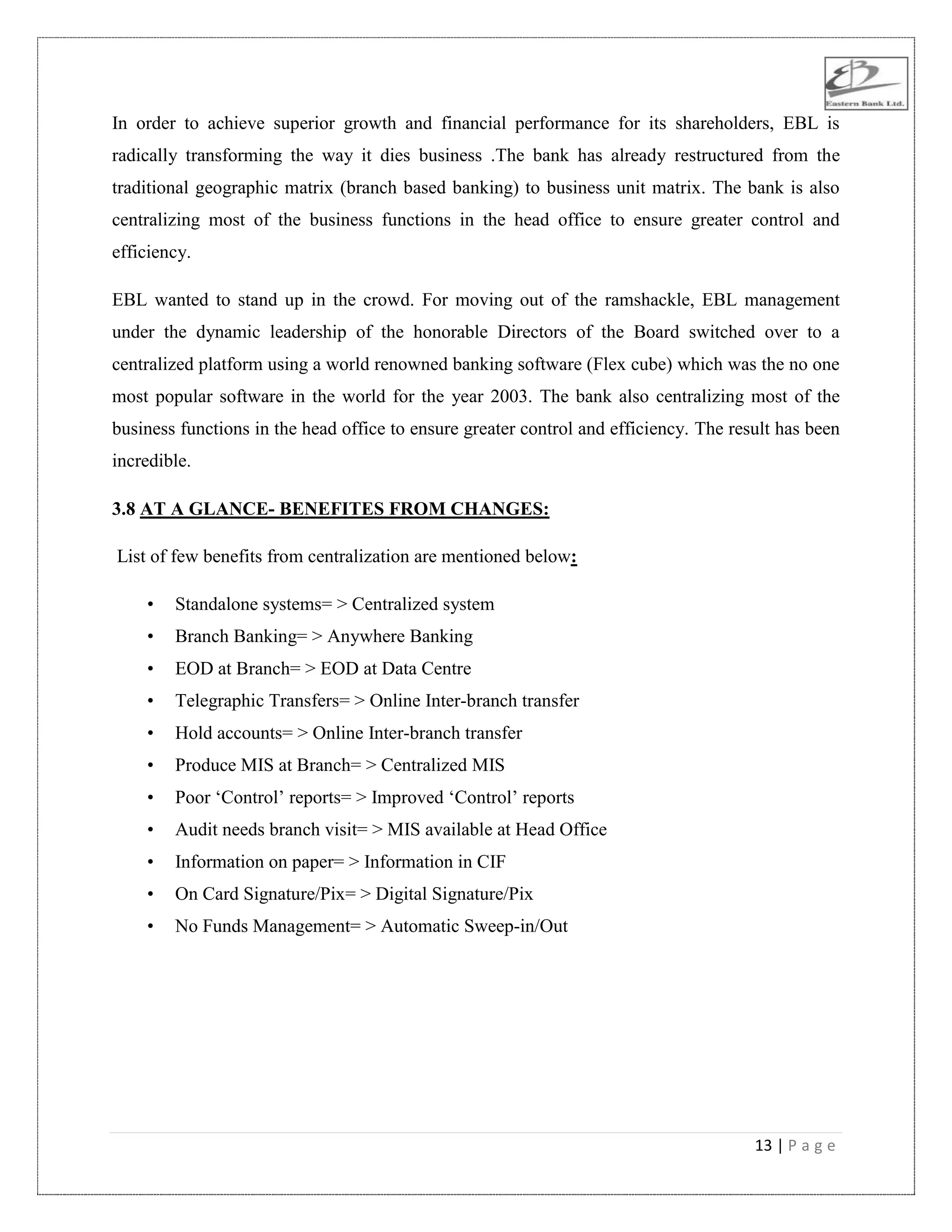 13 | P a g e
In order to achieve superior growth and financial performance for its shareholders, EBL is
radically transforming the way it dies business .The bank has already restructured from the
traditional geographic matrix (branch based banking) to business unit matrix. The bank is also
centralizing most of the business functions in the head office to ensure greater control and
efficiency.
EBL wanted to stand up in the crowd. For moving out of the ramshackle, EBL management
under the dynamic leadership of the honorable Directors of the Board switched over to a
centralized platform using a world renowned banking software (Flex cube) which was the no one
most popular software in the world for the year 2003. The bank also centralizing most of the
business functions in the head office to ensure greater control and efficiency. The result has been
incredible.
3.8 AT A GLANCE- BENEFITES FROM CHANGES:
List of few benefits from centralization are mentioned below:
• Standalone systems= > Centralized system
• Branch Banking= > Anywhere Banking
• EOD at Branch= > EOD at Data Centre
• Telegraphic Transfers= > Online Inter-branch transfer
• Hold accounts= > Online Inter-branch transfer
• Produce MIS at Branch= > Centralized MIS
• Poor „Control‟ reports= > Improved „Control‟ reports
• Audit needs branch visit= > MIS available at Head Office
• Information on paper= > Information in CIF
• On Card Signature/Pix= > Digital Signature/Pix
• No Funds Management= > Automatic Sweep-in/Out
 
