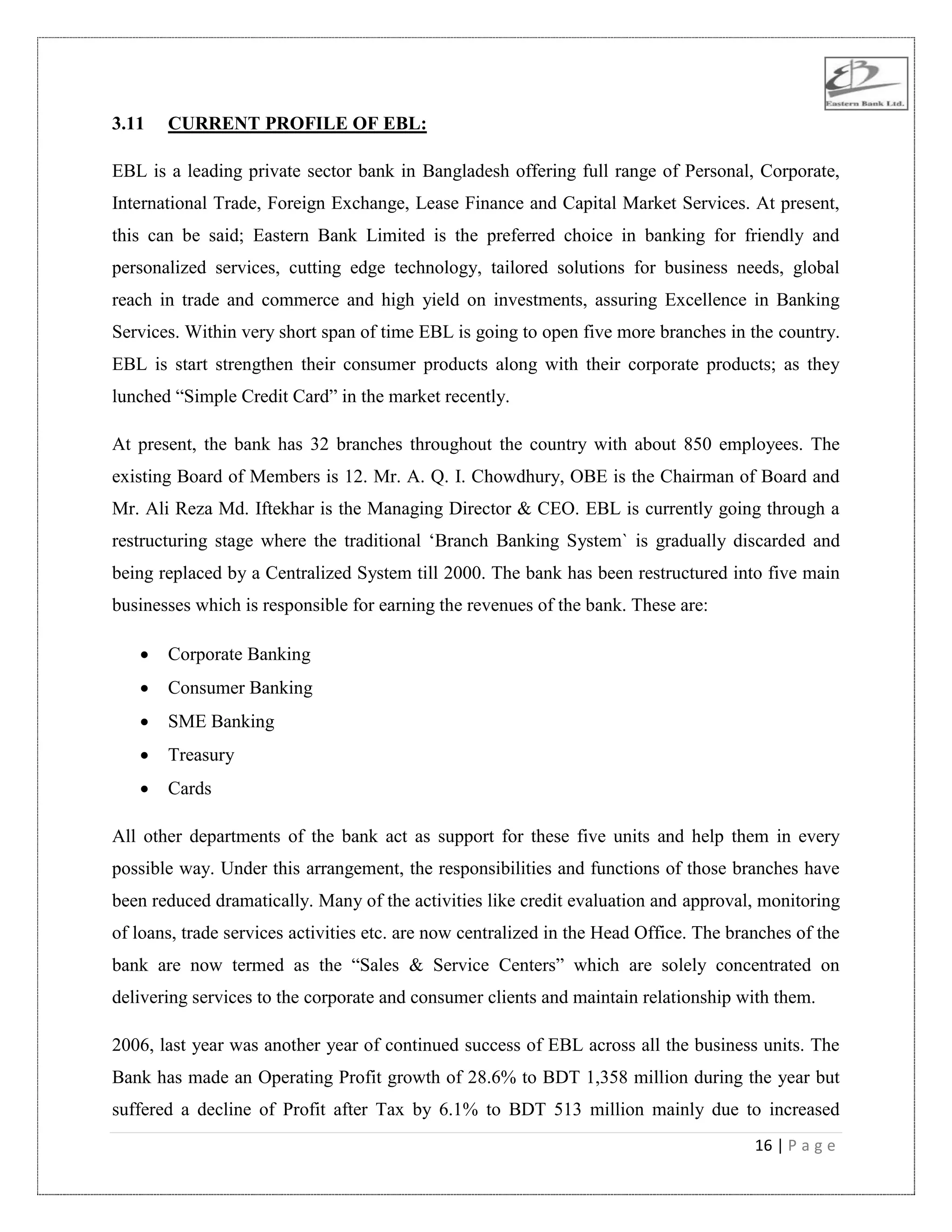 16 | P a g e
3.11 CURRENT PROFILE OF EBL:
EBL is a leading private sector bank in Bangladesh offering full range of Personal, Corporate,
International Trade, Foreign Exchange, Lease Finance and Capital Market Services. At present,
this can be said; Eastern Bank Limited is the preferred choice in banking for friendly and
personalized services, cutting edge technology, tailored solutions for business needs, global
reach in trade and commerce and high yield on investments, assuring Excellence in Banking
Services. Within very short span of time EBL is going to open five more branches in the country.
EBL is start strengthen their consumer products along with their corporate products; as they
lunched “Simple Credit Card” in the market recently.
At present, the bank has 32 branches throughout the country with about 850 employees. The
existing Board of Members is 12. Mr. A. Q. I. Chowdhury, OBE is the Chairman of Board and
Mr. Ali Reza Md. Iftekhar is the Managing Director & CEO. EBL is currently going through a
restructuring stage where the traditional „Branch Banking System` is gradually discarded and
being replaced by a Centralized System till 2000. The bank has been restructured into five main
businesses which is responsible for earning the revenues of the bank. These are:
 Corporate Banking
 Consumer Banking
 SME Banking
 Treasury
 Cards
All other departments of the bank act as support for these five units and help them in every
possible way. Under this arrangement, the responsibilities and functions of those branches have
been reduced dramatically. Many of the activities like credit evaluation and approval, monitoring
of loans, trade services activities etc. are now centralized in the Head Office. The branches of the
bank are now termed as the “Sales & Service Centers” which are solely concentrated on
delivering services to the corporate and consumer clients and maintain relationship with them.
2006, last year was another year of continued success of EBL across all the business units. The
Bank has made an Operating Profit growth of 28.6% to BDT 1,358 million during the year but
suffered a decline of Profit after Tax by 6.1% to BDT 513 million mainly due to increased
 