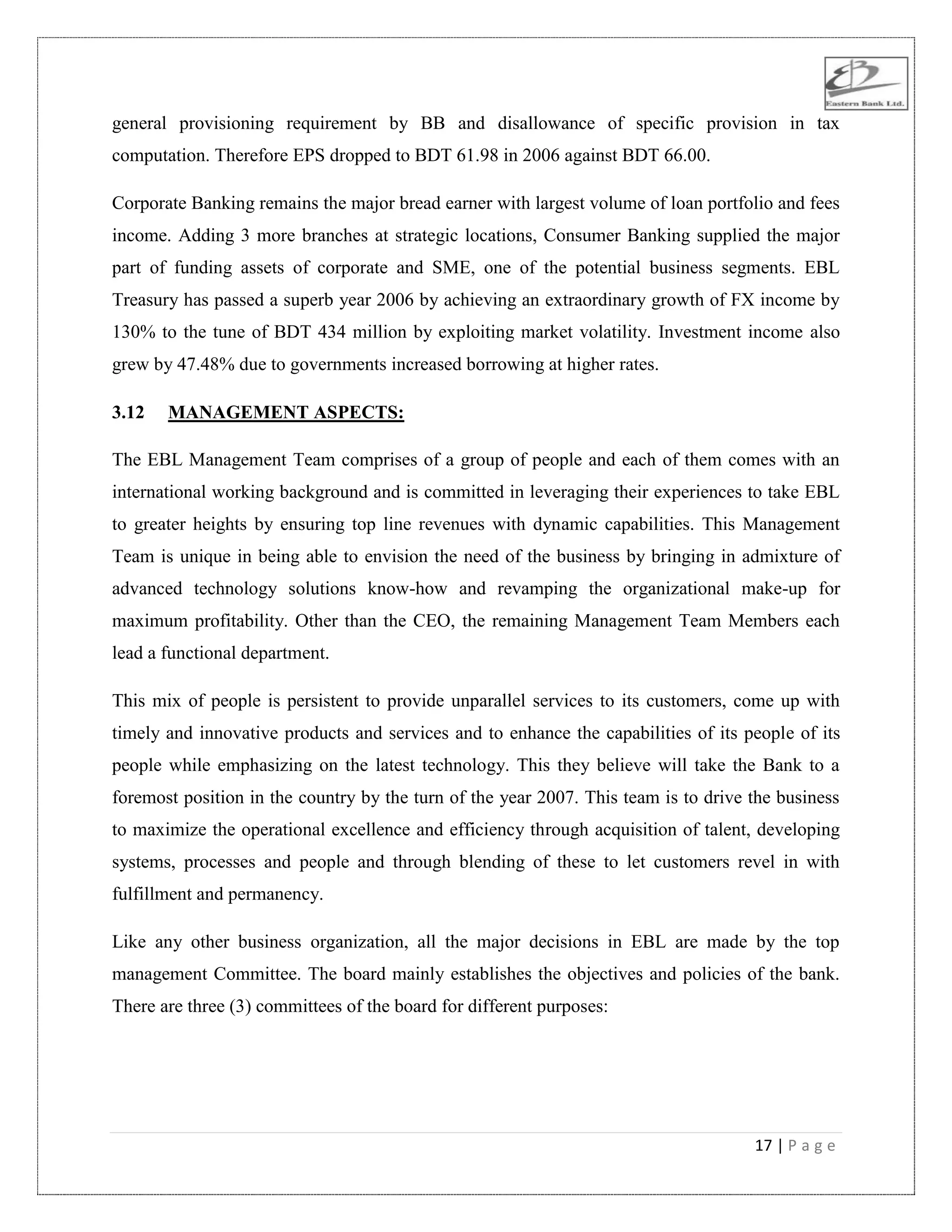 17 | P a g e
general provisioning requirement by BB and disallowance of specific provision in tax
computation. Therefore EPS dropped to BDT 61.98 in 2006 against BDT 66.00.
Corporate Banking remains the major bread earner with largest volume of loan portfolio and fees
income. Adding 3 more branches at strategic locations, Consumer Banking supplied the major
part of funding assets of corporate and SME, one of the potential business segments. EBL
Treasury has passed a superb year 2006 by achieving an extraordinary growth of FX income by
130% to the tune of BDT 434 million by exploiting market volatility. Investment income also
grew by 47.48% due to governments increased borrowing at higher rates.
3.12 MANAGEMENT ASPECTS:
The EBL Management Team comprises of a group of people and each of them comes with an
international working background and is committed in leveraging their experiences to take EBL
to greater heights by ensuring top line revenues with dynamic capabilities. This Management
Team is unique in being able to envision the need of the business by bringing in admixture of
advanced technology solutions know-how and revamping the organizational make-up for
maximum profitability. Other than the CEO, the remaining Management Team Members each
lead a functional department.
This mix of people is persistent to provide unparallel services to its customers, come up with
timely and innovative products and services and to enhance the capabilities of its people of its
people while emphasizing on the latest technology. This they believe will take the Bank to a
foremost position in the country by the turn of the year 2007. This team is to drive the business
to maximize the operational excellence and efficiency through acquisition of talent, developing
systems, processes and people and through blending of these to let customers revel in with
fulfillment and permanency.
Like any other business organization, all the major decisions in EBL are made by the top
management Committee. The board mainly establishes the objectives and policies of the bank.
There are three (3) committees of the board for different purposes:
 