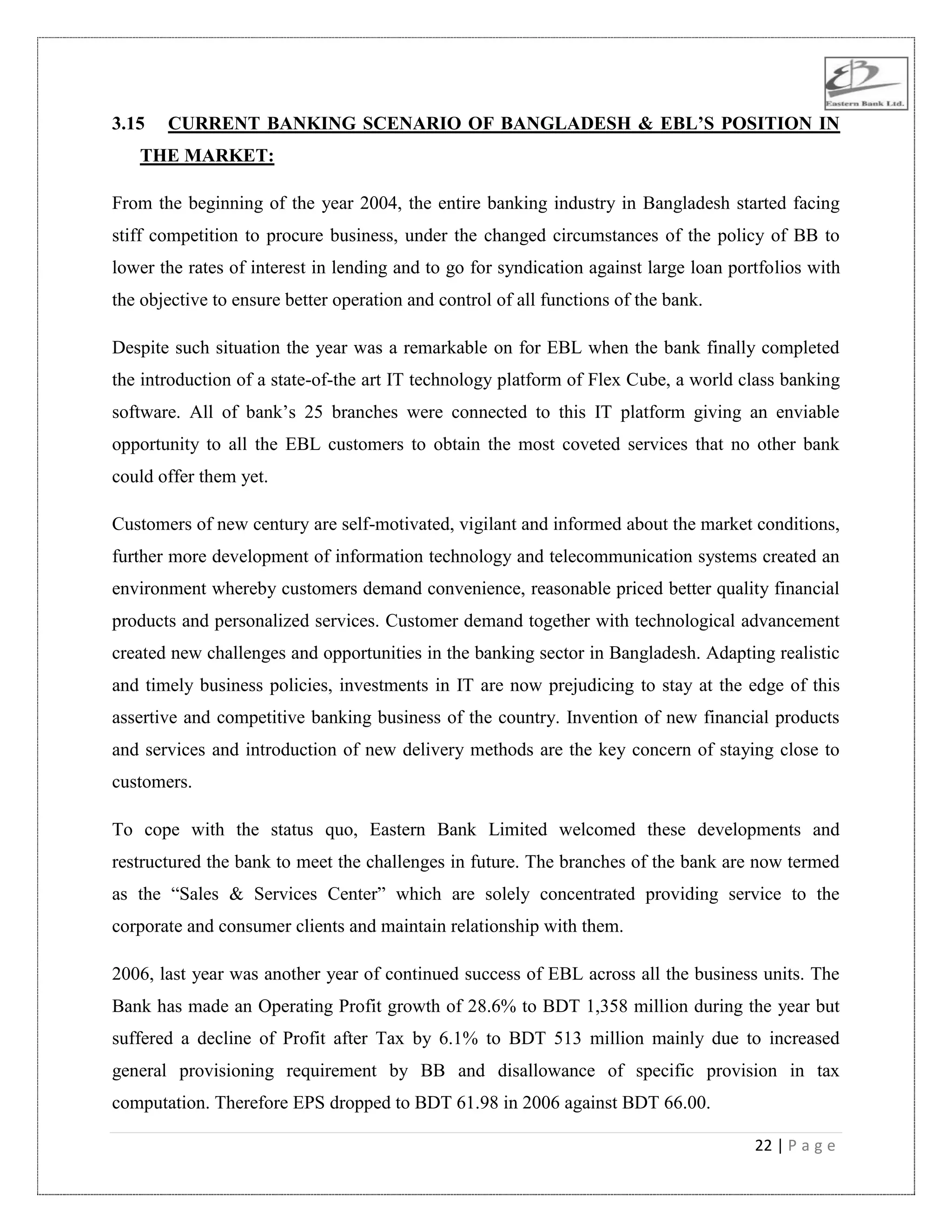 22 | P a g e
3.15 CURRENT BANKING SCENARIO OF BANGLADESH & EBL’S POSITION IN
THE MARKET:
From the beginning of the year 2004, the entire banking industry in Bangladesh started facing
stiff competition to procure business, under the changed circumstances of the policy of BB to
lower the rates of interest in lending and to go for syndication against large loan portfolios with
the objective to ensure better operation and control of all functions of the bank.
Despite such situation the year was a remarkable on for EBL when the bank finally completed
the introduction of a state-of-the art IT technology platform of Flex Cube, a world class banking
software. All of bank‟s 25 branches were connected to this IT platform giving an enviable
opportunity to all the EBL customers to obtain the most coveted services that no other bank
could offer them yet.
Customers of new century are self-motivated, vigilant and informed about the market conditions,
further more development of information technology and telecommunication systems created an
environment whereby customers demand convenience, reasonable priced better quality financial
products and personalized services. Customer demand together with technological advancement
created new challenges and opportunities in the banking sector in Bangladesh. Adapting realistic
and timely business policies, investments in IT are now prejudicing to stay at the edge of this
assertive and competitive banking business of the country. Invention of new financial products
and services and introduction of new delivery methods are the key concern of staying close to
customers.
To cope with the status quo, Eastern Bank Limited welcomed these developments and
restructured the bank to meet the challenges in future. The branches of the bank are now termed
as the “Sales & Services Center” which are solely concentrated providing service to the
corporate and consumer clients and maintain relationship with them.
2006, last year was another year of continued success of EBL across all the business units. The
Bank has made an Operating Profit growth of 28.6% to BDT 1,358 million during the year but
suffered a decline of Profit after Tax by 6.1% to BDT 513 million mainly due to increased
general provisioning requirement by BB and disallowance of specific provision in tax
computation. Therefore EPS dropped to BDT 61.98 in 2006 against BDT 66.00.
 