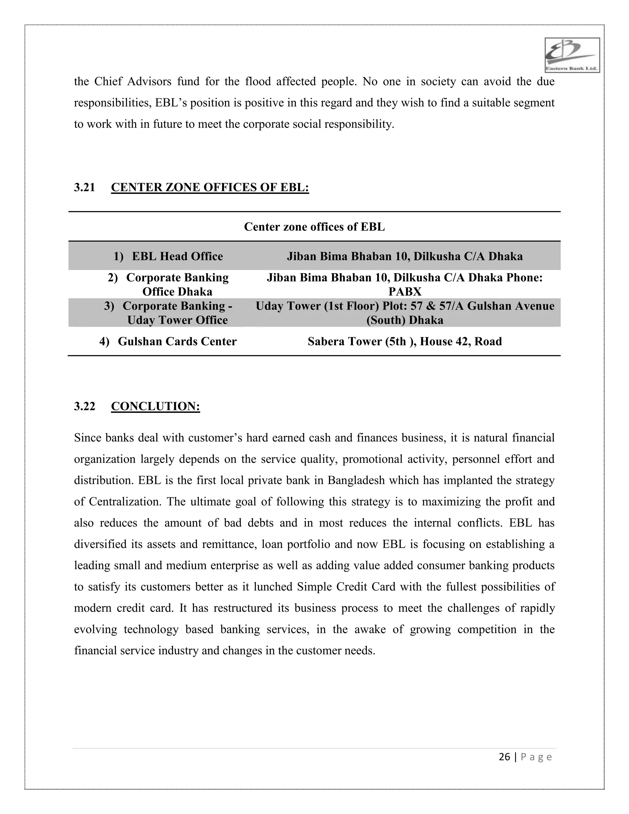 26 | P a g e
the Chief Advisors fund for the flood affected people. No one in society can avoid the due
responsibilities, EBL‟s position is positive in this regard and they wish to find a suitable segment
to work with in future to meet the corporate social responsibility.
3.21 CENTER ZONE OFFICES OF EBL:
Center zone offices of EBL
1) EBL Head Office Jiban Bima Bhaban 10, Dilkusha C/A Dhaka
2) Corporate Banking
Office Dhaka
Jiban Bima Bhaban 10, Dilkusha C/A Dhaka Phone:
PABX
3) Corporate Banking -
Uday Tower Office
Uday Tower (1st Floor) Plot: 57 & 57/A Gulshan Avenue
(South) Dhaka
4) Gulshan Cards Center Sabera Tower (5th ), House 42, Road
3.22 CONCLUTION:
Since banks deal with customer‟s hard earned cash and finances business, it is natural financial
organization largely depends on the service quality, promotional activity, personnel effort and
distribution. EBL is the first local private bank in Bangladesh which has implanted the strategy
of Centralization. The ultimate goal of following this strategy is to maximizing the profit and
also reduces the amount of bad debts and in most reduces the internal conflicts. EBL has
diversified its assets and remittance, loan portfolio and now EBL is focusing on establishing a
leading small and medium enterprise as well as adding value added consumer banking products
to satisfy its customers better as it lunched Simple Credit Card with the fullest possibilities of
modern credit card. It has restructured its business process to meet the challenges of rapidly
evolving technology based banking services, in the awake of growing competition in the
financial service industry and changes in the customer needs.
 