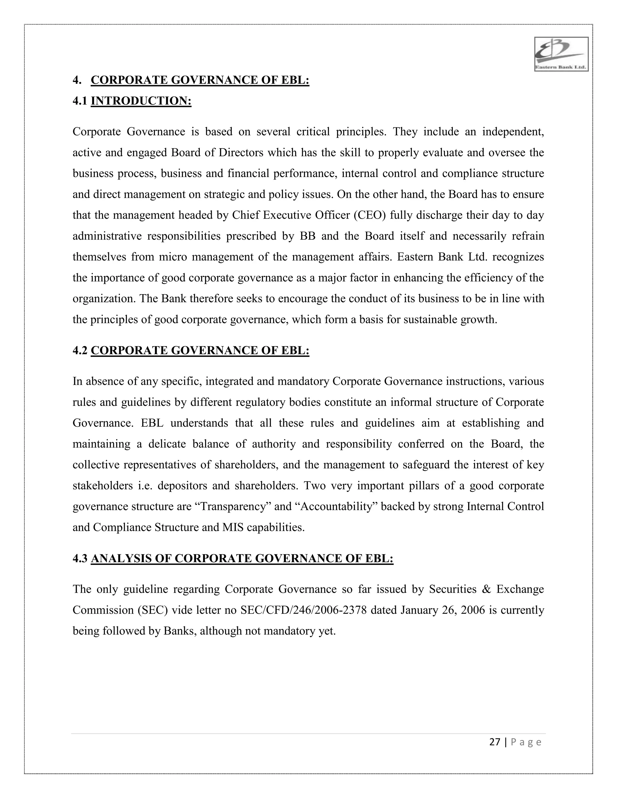 27 | P a g e
4. CORPORATE GOVERNANCE OF EBL:
4.1 INTRODUCTION:
Corporate Governance is based on several critical principles. They include an independent,
active and engaged Board of Directors which has the skill to properly evaluate and oversee the
business process, business and financial performance, internal control and compliance structure
and direct management on strategic and policy issues. On the other hand, the Board has to ensure
that the management headed by Chief Executive Officer (CEO) fully discharge their day to day
administrative responsibilities prescribed by BB and the Board itself and necessarily refrain
themselves from micro management of the management affairs. Eastern Bank Ltd. recognizes
the importance of good corporate governance as a major factor in enhancing the efficiency of the
organization. The Bank therefore seeks to encourage the conduct of its business to be in line with
the principles of good corporate governance, which form a basis for sustainable growth.
4.2 CORPORATE GOVERNANCE OF EBL:
In absence of any specific, integrated and mandatory Corporate Governance instructions, various
rules and guidelines by different regulatory bodies constitute an informal structure of Corporate
Governance. EBL understands that all these rules and guidelines aim at establishing and
maintaining a delicate balance of authority and responsibility conferred on the Board, the
collective representatives of shareholders, and the management to safeguard the interest of key
stakeholders i.e. depositors and shareholders. Two very important pillars of a good corporate
governance structure are “Transparency” and “Accountability” backed by strong Internal Control
and Compliance Structure and MIS capabilities.
4.3 ANALYSIS OF CORPORATE GOVERNANCE OF EBL:
The only guideline regarding Corporate Governance so far issued by Securities & Exchange
Commission (SEC) vide letter no SEC/CFD/246/2006-2378 dated January 26, 2006 is currently
being followed by Banks, although not mandatory yet.
 