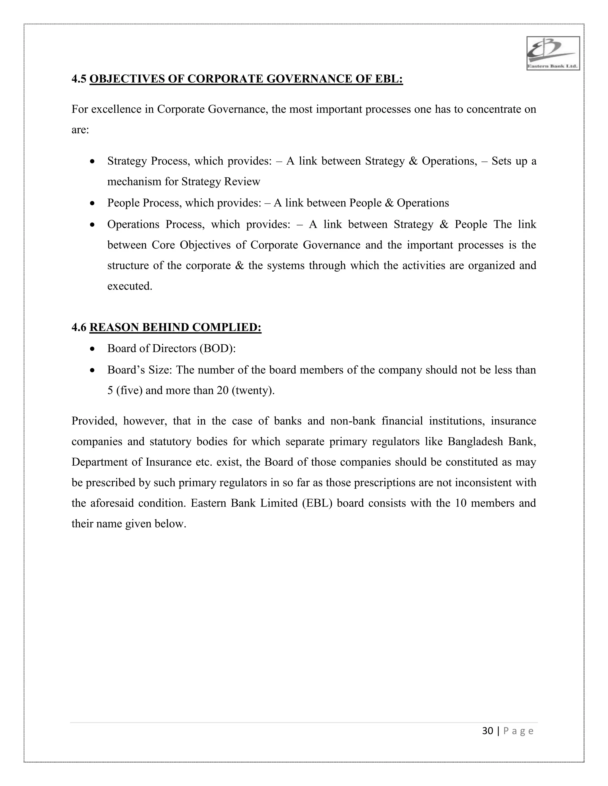 30 | P a g e
4.5 OBJECTIVES OF CORPORATE GOVERNANCE OF EBL:
For excellence in Corporate Governance, the most important processes one has to concentrate on
are:
 Strategy Process, which provides: – A link between Strategy & Operations, – Sets up a
mechanism for Strategy Review
 People Process, which provides: – A link between People & Operations
 Operations Process, which provides: – A link between Strategy & People The link
between Core Objectives of Corporate Governance and the important processes is the
structure of the corporate & the systems through which the activities are organized and
executed.
4.6 REASON BEHIND COMPLIED:
 Board of Directors (BOD):
 Board‟s Size: The number of the board members of the company should not be less than
5 (five) and more than 20 (twenty).
Provided, however, that in the case of banks and non-bank financial institutions, insurance
companies and statutory bodies for which separate primary regulators like Bangladesh Bank,
Department of Insurance etc. exist, the Board of those companies should be constituted as may
be prescribed by such primary regulators in so far as those prescriptions are not inconsistent with
the aforesaid condition. Eastern Bank Limited (EBL) board consists with the 10 members and
their name given below.
 