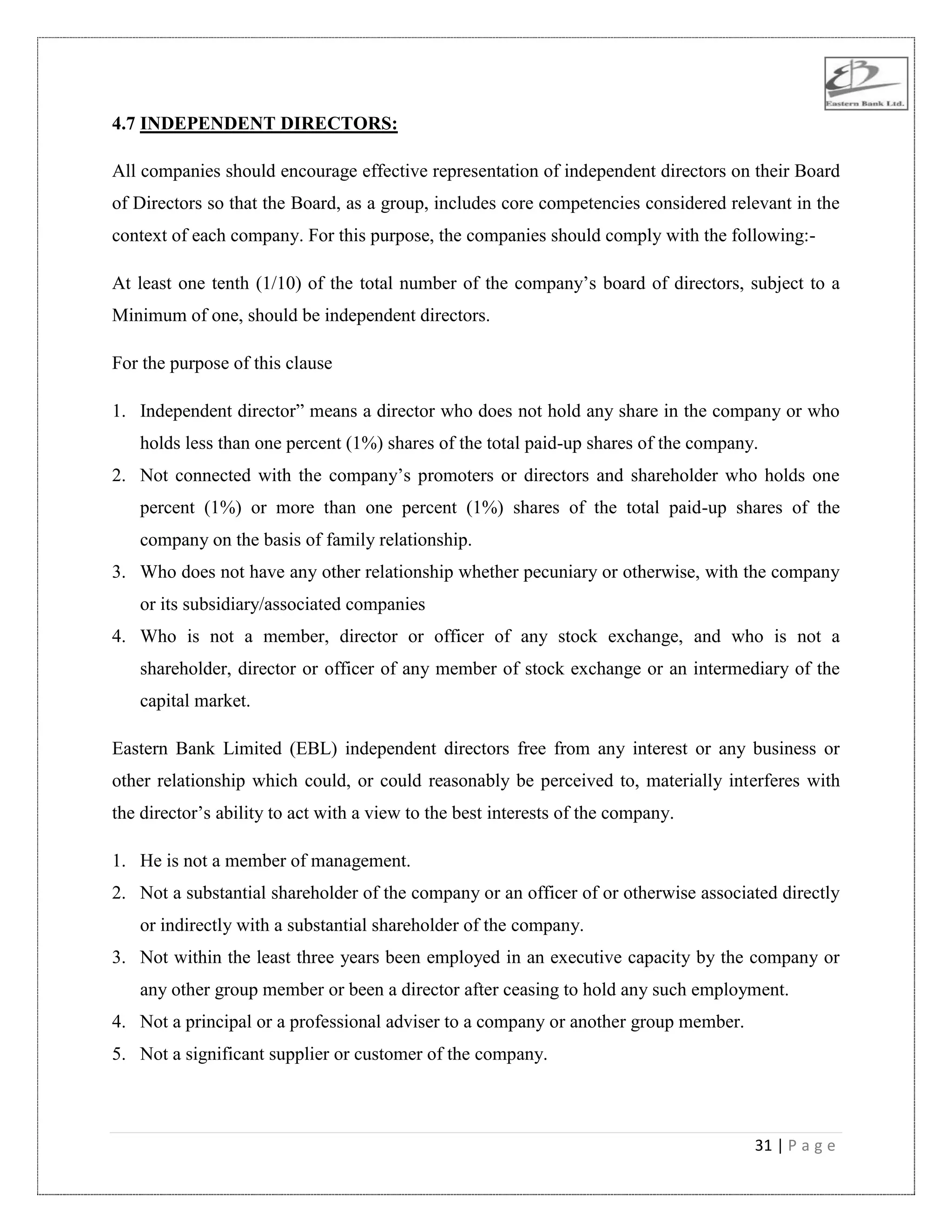 31 | P a g e
4.7 INDEPENDENT DIRECTORS:
All companies should encourage effective representation of independent directors on their Board
of Directors so that the Board, as a group, includes core competencies considered relevant in the
context of each company. For this purpose, the companies should comply with the following:-
At least one tenth (1/10) of the total number of the company‟s board of directors, subject to a
Minimum of one, should be independent directors.
For the purpose of this clause
1. Independent director” means a director who does not hold any share in the company or who
holds less than one percent (1%) shares of the total paid-up shares of the company.
2. Not connected with the company‟s promoters or directors and shareholder who holds one
percent (1%) or more than one percent (1%) shares of the total paid-up shares of the
company on the basis of family relationship.
3. Who does not have any other relationship whether pecuniary or otherwise, with the company
or its subsidiary/associated companies
4. Who is not a member, director or officer of any stock exchange, and who is not a
shareholder, director or officer of any member of stock exchange or an intermediary of the
capital market.
Eastern Bank Limited (EBL) independent directors free from any interest or any business or
other relationship which could, or could reasonably be perceived to, materially interferes with
the director‟s ability to act with a view to the best interests of the company.
1. He is not a member of management.
2. Not a substantial shareholder of the company or an officer of or otherwise associated directly
or indirectly with a substantial shareholder of the company.
3. Not within the least three years been employed in an executive capacity by the company or
any other group member or been a director after ceasing to hold any such employment.
4. Not a principal or a professional adviser to a company or another group member.
5. Not a significant supplier or customer of the company.
 