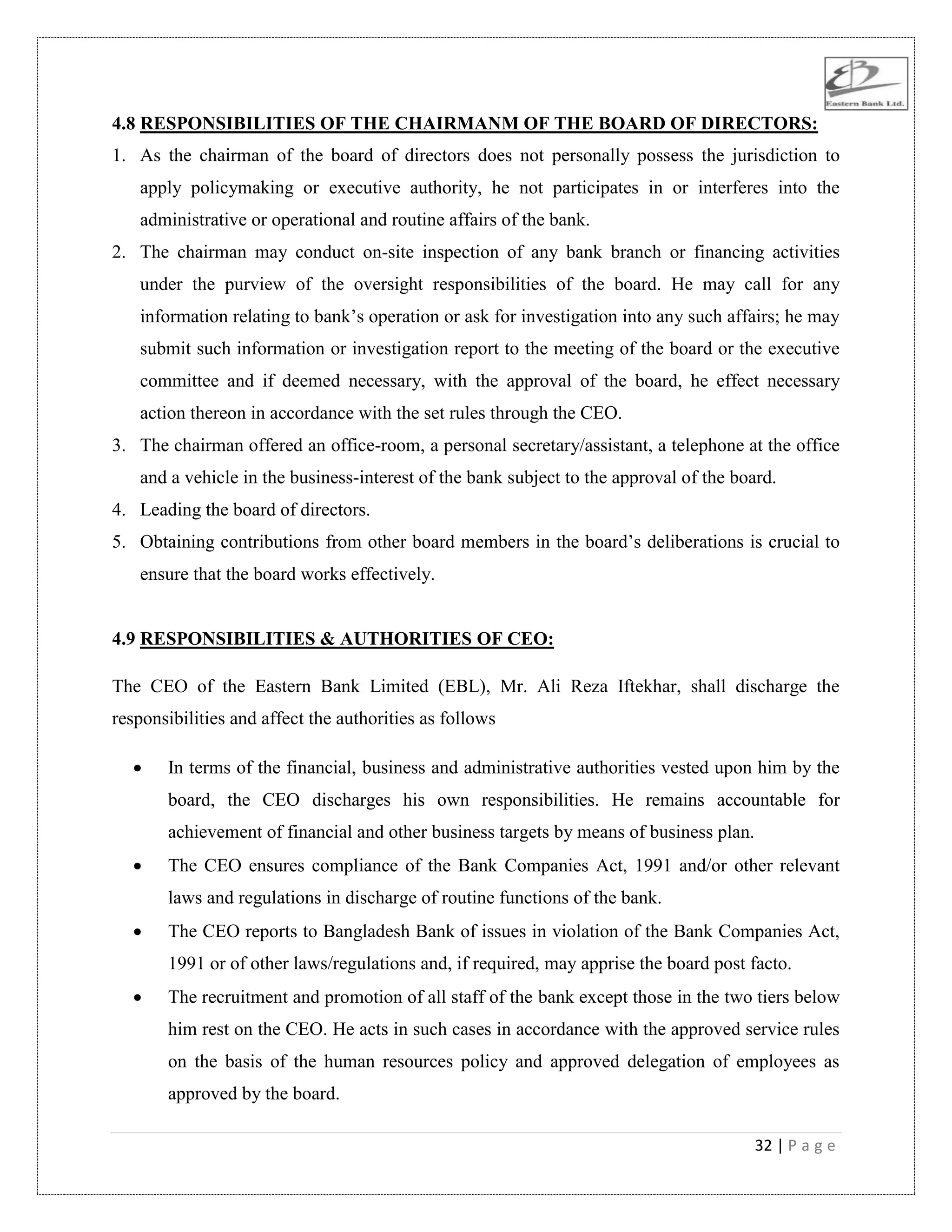 32 | P a g e
4.8 RESPONSIBILITIES OF THE CHAIRMANM OF THE BOARD OF DIRECTORS:
1. As the chairman of the board of directors does not personally possess the jurisdiction to
apply policymaking or executive authority, he not participates in or interferes into the
administrative or operational and routine affairs of the bank.
2. The chairman may conduct on-site inspection of any bank branch or financing activities
under the purview of the oversight responsibilities of the board. He may call for any
information relating to bank‟s operation or ask for investigation into any such affairs; he may
submit such information or investigation report to the meeting of the board or the executive
committee and if deemed necessary, with the approval of the board, he effect necessary
action thereon in accordance with the set rules through the CEO.
3. The chairman offered an office-room, a personal secretary/assistant, a telephone at the office
and a vehicle in the business-interest of the bank subject to the approval of the board.
4. Leading the board of directors.
5. Obtaining contributions from other board members in the board‟s deliberations is crucial to
ensure that the board works effectively.
4.9 RESPONSIBILITIES & AUTHORITIES OF CEO:
The CEO of the Eastern Bank Limited (EBL), Mr. Ali Reza Iftekhar, shall discharge the
responsibilities and affect the authorities as follows
 In terms of the financial, business and administrative authorities vested upon him by the
board, the CEO discharges his own responsibilities. He remains accountable for
achievement of financial and other business targets by means of business plan.
 The CEO ensures compliance of the Bank Companies Act, 1991 and/or other relevant
laws and regulations in discharge of routine functions of the bank.
 The CEO reports to Bangladesh Bank of issues in violation of the Bank Companies Act,
1991 or of other laws/regulations and, if required, may apprise the board post facto.
 The recruitment and promotion of all staff of the bank except those in the two tiers below
him rest on the CEO. He acts in such cases in accordance with the approved service rules
on the basis of the human resources policy and approved delegation of employees as
approved by the board.
 