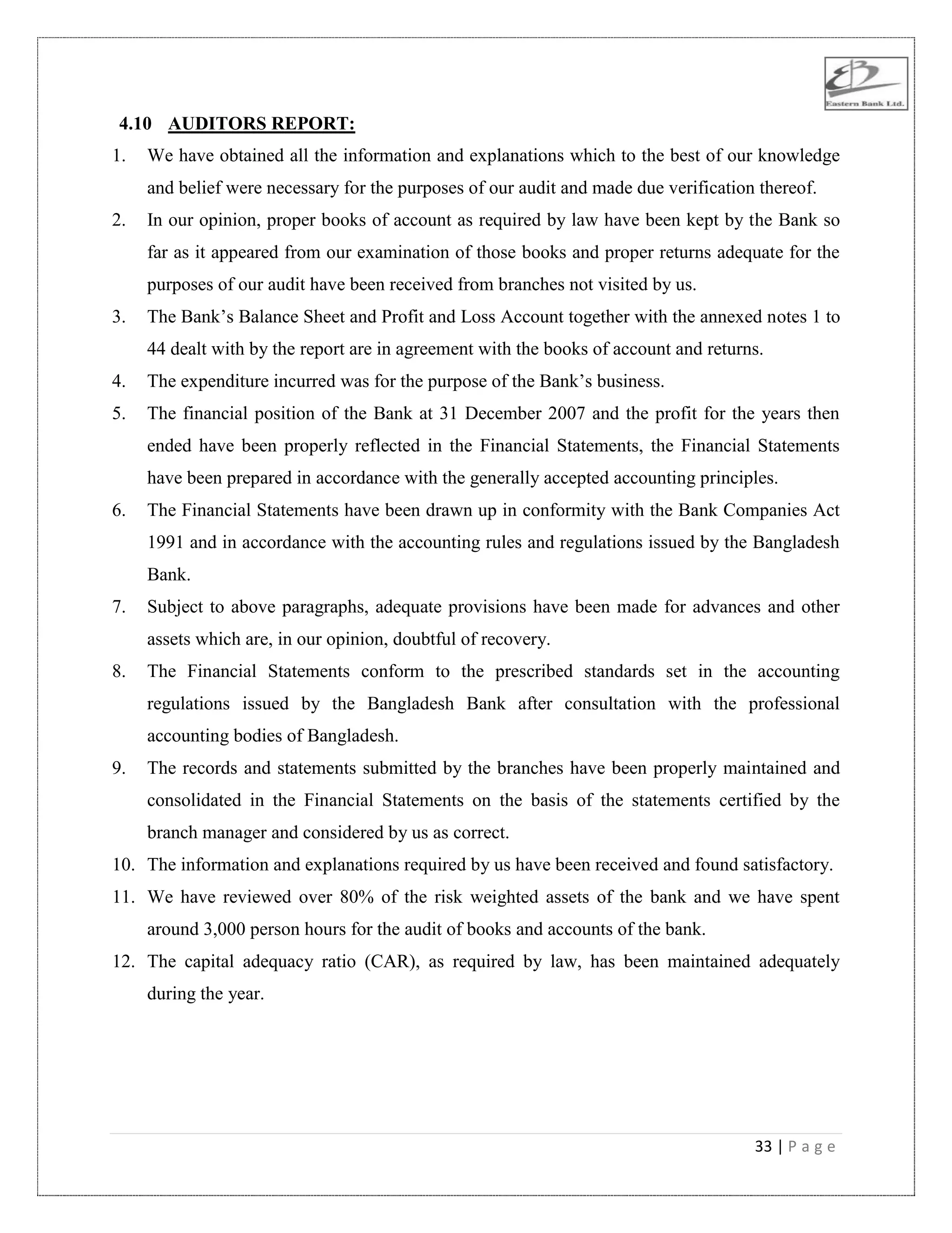 33 | P a g e
4.10 AUDITORS REPORT:
1. We have obtained all the information and explanations which to the best of our knowledge
and belief were necessary for the purposes of our audit and made due verification thereof.
2. In our opinion, proper books of account as required by law have been kept by the Bank so
far as it appeared from our examination of those books and proper returns adequate for the
purposes of our audit have been received from branches not visited by us.
3. The Bank‟s Balance Sheet and Profit and Loss Account together with the annexed notes 1 to
44 dealt with by the report are in agreement with the books of account and returns.
4. The expenditure incurred was for the purpose of the Bank‟s business.
5. The financial position of the Bank at 31 December 2007 and the profit for the years then
ended have been properly reflected in the Financial Statements, the Financial Statements
have been prepared in accordance with the generally accepted accounting principles.
6. The Financial Statements have been drawn up in conformity with the Bank Companies Act
1991 and in accordance with the accounting rules and regulations issued by the Bangladesh
Bank.
7. Subject to above paragraphs, adequate provisions have been made for advances and other
assets which are, in our opinion, doubtful of recovery.
8. The Financial Statements conform to the prescribed standards set in the accounting
regulations issued by the Bangladesh Bank after consultation with the professional
accounting bodies of Bangladesh.
9. The records and statements submitted by the branches have been properly maintained and
consolidated in the Financial Statements on the basis of the statements certified by the
branch manager and considered by us as correct.
10. The information and explanations required by us have been received and found satisfactory.
11. We have reviewed over 80% of the risk weighted assets of the bank and we have spent
around 3,000 person hours for the audit of books and accounts of the bank.
12. The capital adequacy ratio (CAR), as required by law, has been maintained adequately
during the year.
 