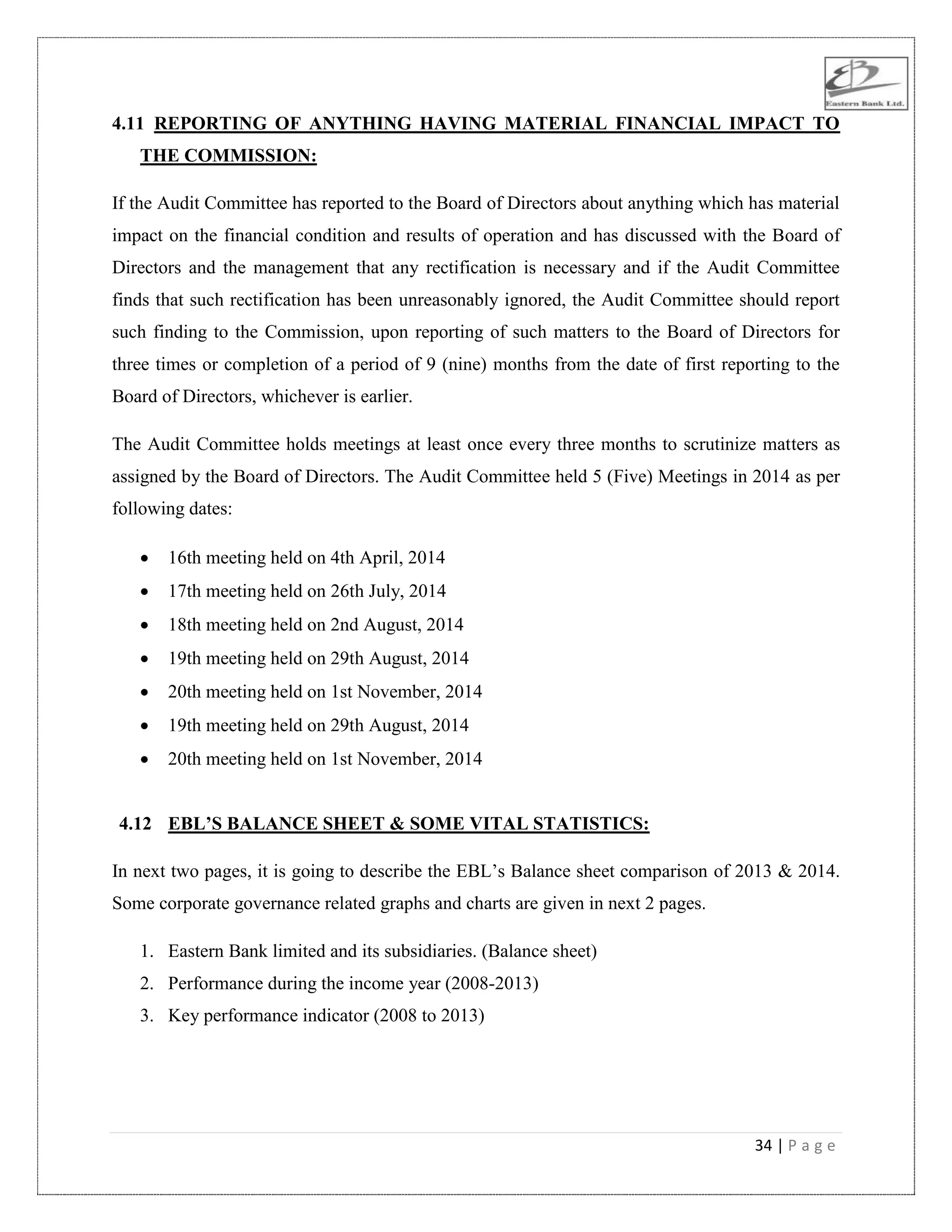 34 | P a g e
4.11 REPORTING OF ANYTHING HAVING MATERIAL FINANCIAL IMPACT TO
THE COMMISSION:
If the Audit Committee has reported to the Board of Directors about anything which has material
impact on the financial condition and results of operation and has discussed with the Board of
Directors and the management that any rectification is necessary and if the Audit Committee
finds that such rectification has been unreasonably ignored, the Audit Committee should report
such finding to the Commission, upon reporting of such matters to the Board of Directors for
three times or completion of a period of 9 (nine) months from the date of first reporting to the
Board of Directors, whichever is earlier.
The Audit Committee holds meetings at least once every three months to scrutinize matters as
assigned by the Board of Directors. The Audit Committee held 5 (Five) Meetings in 2014 as per
following dates:
 16th meeting held on 4th April, 2014
 17th meeting held on 26th July, 2014
 18th meeting held on 2nd August, 2014
 19th meeting held on 29th August, 2014
 20th meeting held on 1st November, 2014
 19th meeting held on 29th August, 2014
 20th meeting held on 1st November, 2014
4.12 EBL’S BALANCE SHEET & SOME VITAL STATISTICS:
In next two pages, it is going to describe the EBL‟s Balance sheet comparison of 2013 & 2014.
Some corporate governance related graphs and charts are given in next 2 pages.
1. Eastern Bank limited and its subsidiaries. (Balance sheet)
2. Performance during the income year (2008-2013)
3. Key performance indicator (2008 to 2013)
 