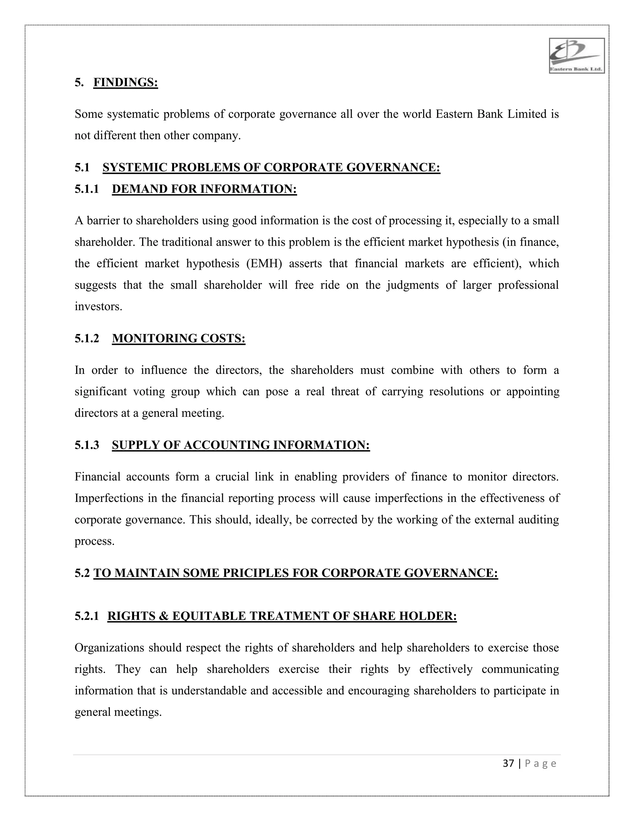 37 | P a g e
5. FINDINGS:
Some systematic problems of corporate governance all over the world Eastern Bank Limited is
not different then other company.
5.1 SYSTEMIC PROBLEMS OF CORPORATE GOVERNANCE:
5.1.1 DEMAND FOR INFORMATION:
A barrier to shareholders using good information is the cost of processing it, especially to a small
shareholder. The traditional answer to this problem is the efficient market hypothesis (in finance,
the efficient market hypothesis (EMH) asserts that financial markets are efficient), which
suggests that the small shareholder will free ride on the judgments of larger professional
investors.
5.1.2 MONITORING COSTS:
In order to influence the directors, the shareholders must combine with others to form a
significant voting group which can pose a real threat of carrying resolutions or appointing
directors at a general meeting.
5.1.3 SUPPLY OF ACCOUNTING INFORMATION:
Financial accounts form a crucial link in enabling providers of finance to monitor directors.
Imperfections in the financial reporting process will cause imperfections in the effectiveness of
corporate governance. This should, ideally, be corrected by the working of the external auditing
process.
5.2 TO MAINTAIN SOME PRICIPLES FOR CORPORATE GOVERNANCE:
5.2.1 RIGHTS & EQUITABLE TREATMENT OF SHARE HOLDER:
Organizations should respect the rights of shareholders and help shareholders to exercise those
rights. They can help shareholders exercise their rights by effectively communicating
information that is understandable and accessible and encouraging shareholders to participate in
general meetings.
 