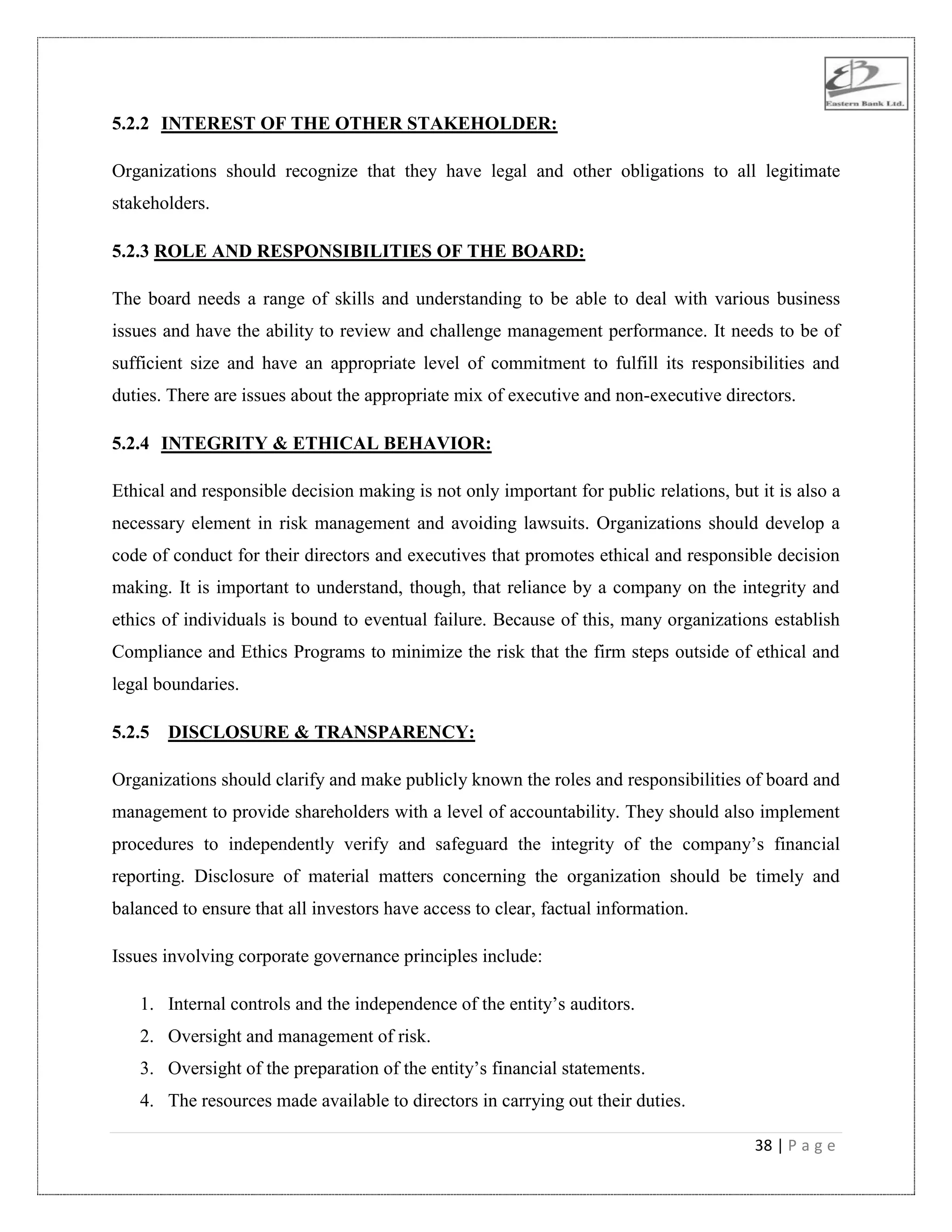 38 | P a g e
5.2.2 INTEREST OF THE OTHER STAKEHOLDER:
Organizations should recognize that they have legal and other obligations to all legitimate
stakeholders.
5.2.3 ROLE AND RESPONSIBILITIES OF THE BOARD:
The board needs a range of skills and understanding to be able to deal with various business
issues and have the ability to review and challenge management performance. It needs to be of
sufficient size and have an appropriate level of commitment to fulfill its responsibilities and
duties. There are issues about the appropriate mix of executive and non-executive directors.
5.2.4 INTEGRITY & ETHICAL BEHAVIOR:
Ethical and responsible decision making is not only important for public relations, but it is also a
necessary element in risk management and avoiding lawsuits. Organizations should develop a
code of conduct for their directors and executives that promotes ethical and responsible decision
making. It is important to understand, though, that reliance by a company on the integrity and
ethics of individuals is bound to eventual failure. Because of this, many organizations establish
Compliance and Ethics Programs to minimize the risk that the firm steps outside of ethical and
legal boundaries.
5.2.5 DISCLOSURE & TRANSPARENCY:
Organizations should clarify and make publicly known the roles and responsibilities of board and
management to provide shareholders with a level of accountability. They should also implement
procedures to independently verify and safeguard the integrity of the company‟s financial
reporting. Disclosure of material matters concerning the organization should be timely and
balanced to ensure that all investors have access to clear, factual information.
Issues involving corporate governance principles include:
1. Internal controls and the independence of the entity‟s auditors.
2. Oversight and management of risk.
3. Oversight of the preparation of the entity‟s financial statements.
4. The resources made available to directors in carrying out their duties.
 