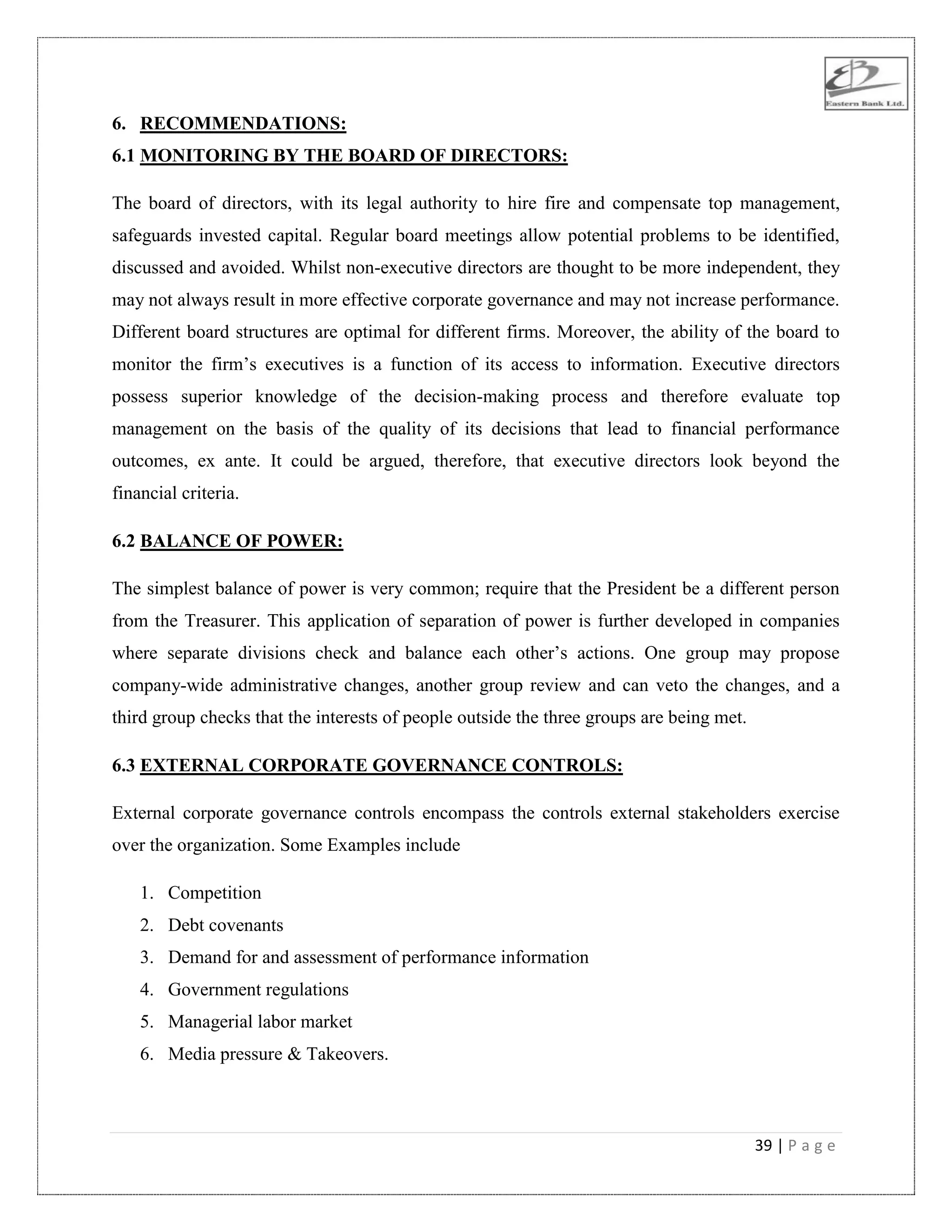 39 | P a g e
6. RECOMMENDATIONS:
6.1 MONITORING BY THE BOARD OF DIRECTORS:
The board of directors, with its legal authority to hire fire and compensate top management,
safeguards invested capital. Regular board meetings allow potential problems to be identified,
discussed and avoided. Whilst non-executive directors are thought to be more independent, they
may not always result in more effective corporate governance and may not increase performance.
Different board structures are optimal for different firms. Moreover, the ability of the board to
monitor the firm‟s executives is a function of its access to information. Executive directors
possess superior knowledge of the decision-making process and therefore evaluate top
management on the basis of the quality of its decisions that lead to financial performance
outcomes, ex ante. It could be argued, therefore, that executive directors look beyond the
financial criteria.
6.2 BALANCE OF POWER:
The simplest balance of power is very common; require that the President be a different person
from the Treasurer. This application of separation of power is further developed in companies
where separate divisions check and balance each other‟s actions. One group may propose
company-wide administrative changes, another group review and can veto the changes, and a
third group checks that the interests of people outside the three groups are being met.
6.3 EXTERNAL CORPORATE GOVERNANCE CONTROLS:
External corporate governance controls encompass the controls external stakeholders exercise
over the organization. Some Examples include
1. Competition
2. Debt covenants
3. Demand for and assessment of performance information
4. Government regulations
5. Managerial labor market
6. Media pressure & Takeovers.
 