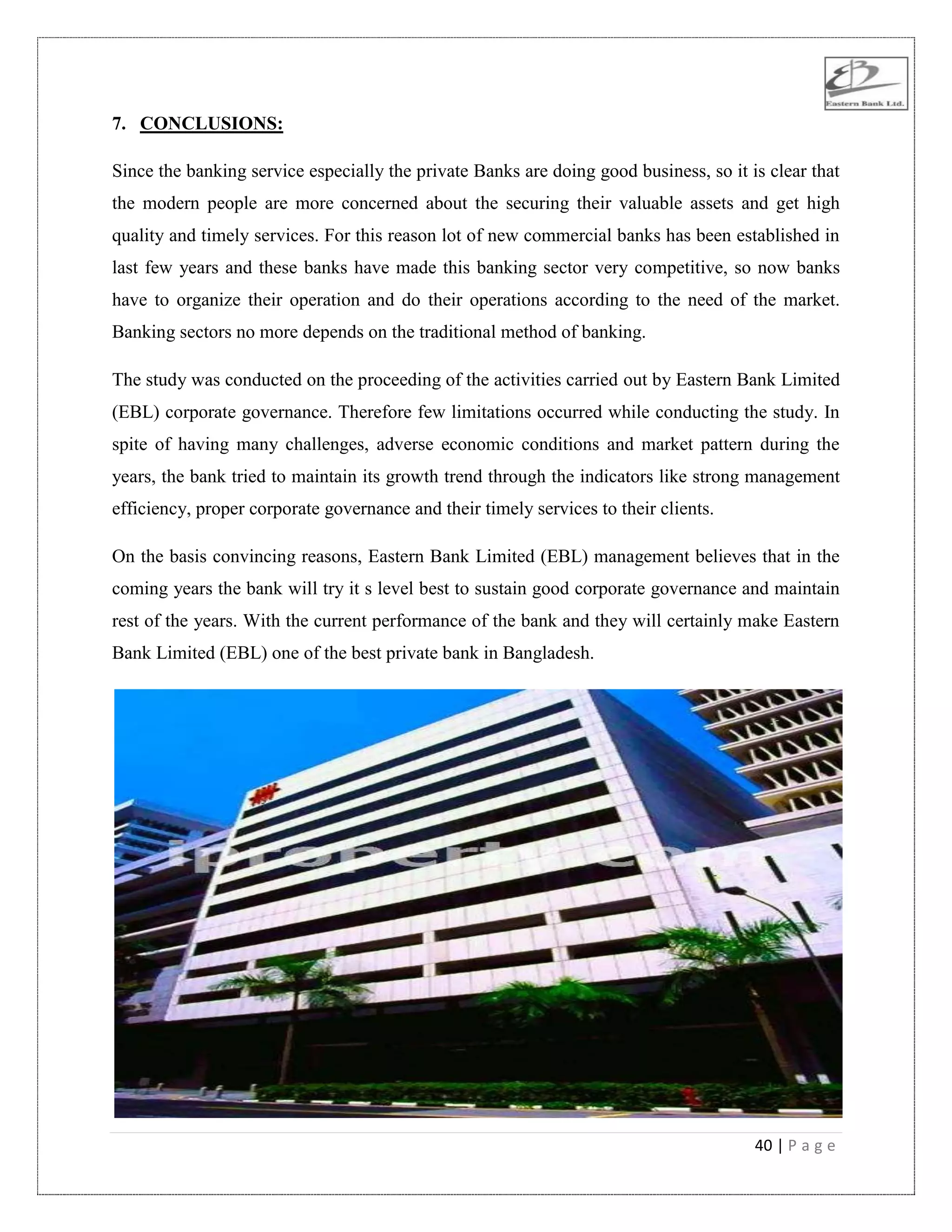 40 | P a g e
7. CONCLUSIONS:
Since the banking service especially the private Banks are doing good business, so it is clear that
the modern people are more concerned about the securing their valuable assets and get high
quality and timely services. For this reason lot of new commercial banks has been established in
last few years and these banks have made this banking sector very competitive, so now banks
have to organize their operation and do their operations according to the need of the market.
Banking sectors no more depends on the traditional method of banking.
The study was conducted on the proceeding of the activities carried out by Eastern Bank Limited
(EBL) corporate governance. Therefore few limitations occurred while conducting the study. In
spite of having many challenges, adverse economic conditions and market pattern during the
years, the bank tried to maintain its growth trend through the indicators like strong management
efficiency, proper corporate governance and their timely services to their clients.
On the basis convincing reasons, Eastern Bank Limited (EBL) management believes that in the
coming years the bank will try it s level best to sustain good corporate governance and maintain
rest of the years. With the current performance of the bank and they will certainly make Eastern
Bank Limited (EBL) one of the best private bank in Bangladesh.
 