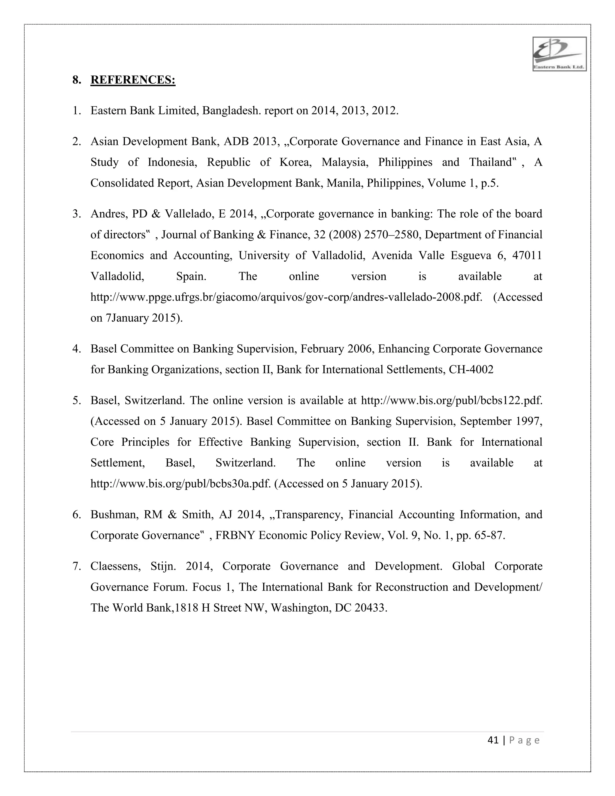 41 | P a g e
8. REFERENCES:
1. Eastern Bank Limited, Bangladesh. report on 2014, 2013, 2012.
2. Asian Development Bank, ADB 2013, „Corporate Governance and Finance in East Asia, A
Study of Indonesia, Republic of Korea, Malaysia, Philippines and Thailand‟ , A
Consolidated Report, Asian Development Bank, Manila, Philippines, Volume 1, p.5.
3. Andres, PD & Vallelado, E 2014, „Corporate governance in banking: The role of the board
of directors‟ , Journal of Banking & Finance, 32 (2008) 2570–2580, Department of Financial
Economics and Accounting, University of Valladolid, Avenida Valle Esgueva 6, 47011
Valladolid, Spain. The online version is available at
http://www.ppge.ufrgs.br/giacomo/arquivos/gov-corp/andres-vallelado-2008.pdf. (Accessed
on 7January 2015).
4. Basel Committee on Banking Supervision, February 2006, Enhancing Corporate Governance
for Banking Organizations, section II, Bank for International Settlements, CH-4002
5. Basel, Switzerland. The online version is available at http://www.bis.org/publ/bcbs122.pdf.
(Accessed on 5 January 2015). Basel Committee on Banking Supervision, September 1997,
Core Principles for Effective Banking Supervision, section II. Bank for International
Settlement, Basel, Switzerland. The online version is available at
http://www.bis.org/publ/bcbs30a.pdf. (Accessed on 5 January 2015).
6. Bushman, RM & Smith, AJ 2014, „Transparency, Financial Accounting Information, and
Corporate Governance‟ , FRBNY Economic Policy Review, Vol. 9, No. 1, pp. 65-87.
7. Claessens, Stijn. 2014, Corporate Governance and Development. Global Corporate
Governance Forum. Focus 1, The International Bank for Reconstruction and Development/
The World Bank,1818 H Street NW, Washington, DC 20433.
 