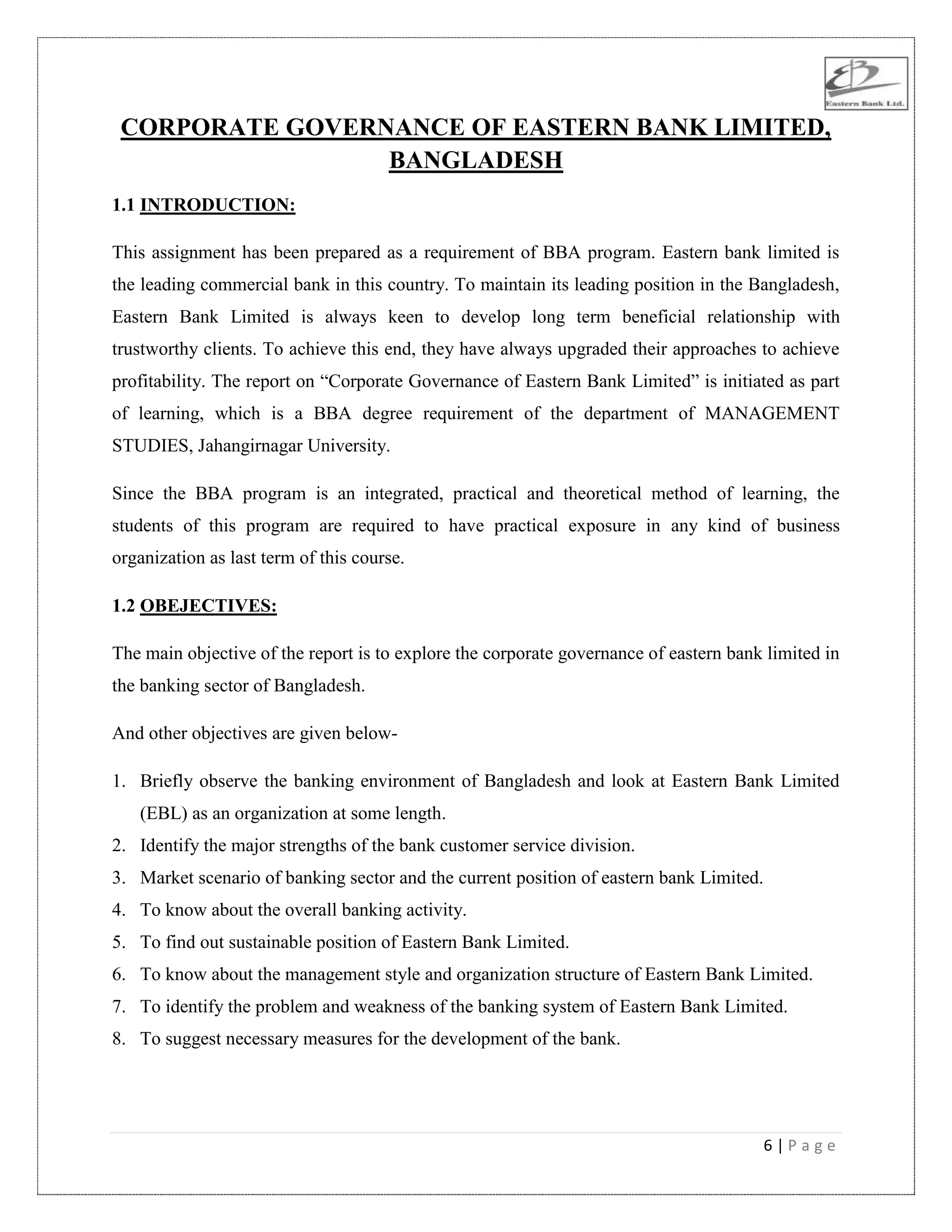6 | P a g e
CORPORATE GOVERNANCE OF EASTERN BANK LIMITED,
BANGLADESH
1.1 INTRODUCTION:
This assignment has been prepared as a requirement of BBA program. Eastern bank limited is
the leading commercial bank in this country. To maintain its leading position in the Bangladesh,
Eastern Bank Limited is always keen to develop long term beneficial relationship with
trustworthy clients. To achieve this end, they have always upgraded their approaches to achieve
profitability. The report on “Corporate Governance of Eastern Bank Limited” is initiated as part
of learning, which is a BBA degree requirement of the department of MANAGEMENT
STUDIES, Jahangirnagar University.
Since the BBA program is an integrated, practical and theoretical method of learning, the
students of this program are required to have practical exposure in any kind of business
organization as last term of this course.
1.2 OBEJECTIVES:
The main objective of the report is to explore the corporate governance of eastern bank limited in
the banking sector of Bangladesh.
And other objectives are given below-
1. Briefly observe the banking environment of Bangladesh and look at Eastern Bank Limited
(EBL) as an organization at some length.
2. Identify the major strengths of the bank customer service division.
3. Market scenario of banking sector and the current position of eastern bank Limited.
4. To know about the overall banking activity.
5. To find out sustainable position of Eastern Bank Limited.
6. To know about the management style and organization structure of Eastern Bank Limited.
7. To identify the problem and weakness of the banking system of Eastern Bank Limited.
8. To suggest necessary measures for the development of the bank.
 