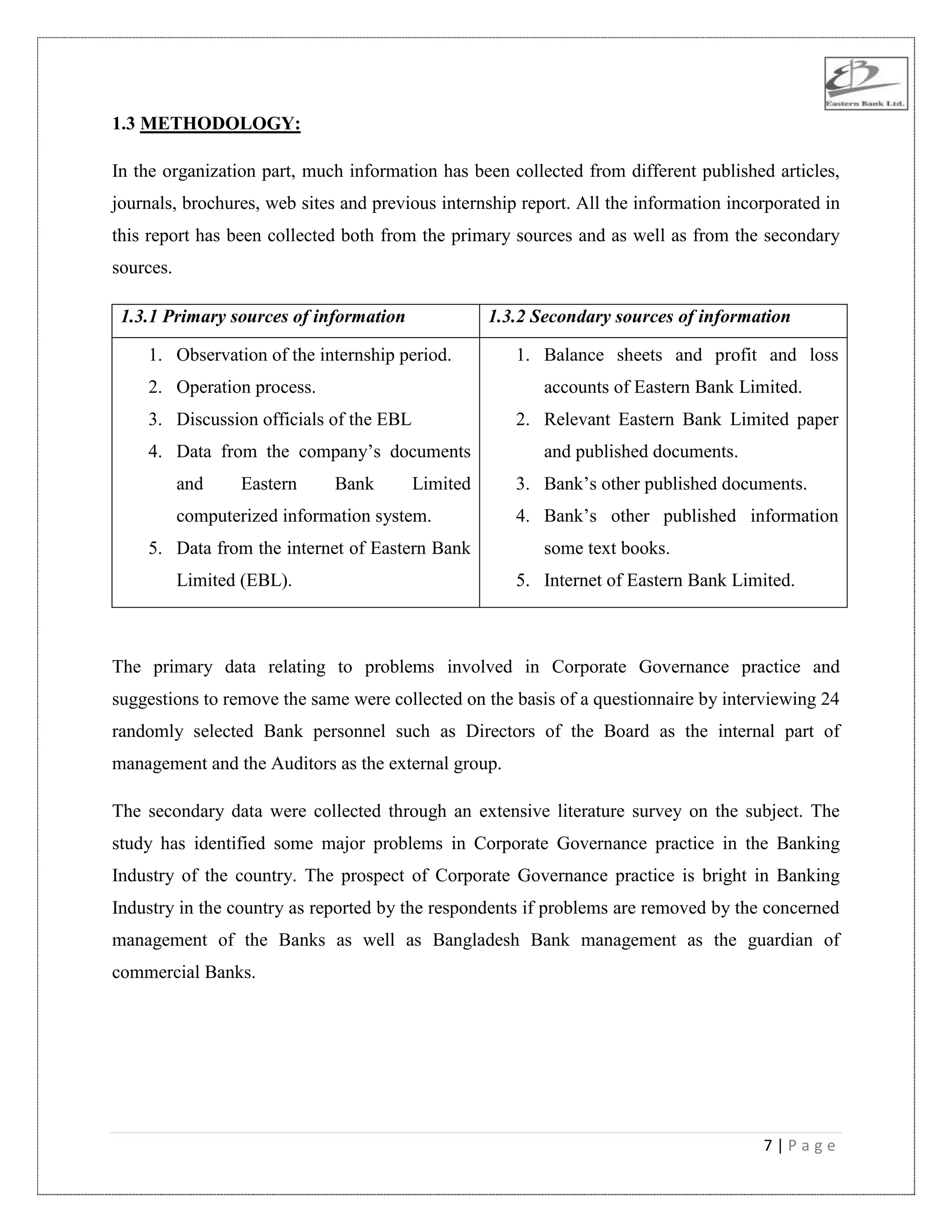 7 | P a g e
1.3 METHODOLOGY:
In the organization part, much information has been collected from different published articles,
journals, brochures, web sites and previous internship report. All the information incorporated in
this report has been collected both from the primary sources and as well as from the secondary
sources.
1.3.1 Primary sources of information 1.3.2 Secondary sources of information
1. Observation of the internship period.
2. Operation process.
3. Discussion officials of the EBL
4. Data from the company‟s documents
and Eastern Bank Limited
computerized information system.
5. Data from the internet of Eastern Bank
Limited (EBL).
1. Balance sheets and profit and loss
accounts of Eastern Bank Limited.
2. Relevant Eastern Bank Limited paper
and published documents.
3. Bank‟s other published documents.
4. Bank‟s other published information
some text books.
5. Internet of Eastern Bank Limited.
The primary data relating to problems involved in Corporate Governance practice and
suggestions to remove the same were collected on the basis of a questionnaire by interviewing 24
randomly selected Bank personnel such as Directors of the Board as the internal part of
management and the Auditors as the external group.
The secondary data were collected through an extensive literature survey on the subject. The
study has identified some major problems in Corporate Governance practice in the Banking
Industry of the country. The prospect of Corporate Governance practice is bright in Banking
Industry in the country as reported by the respondents if problems are removed by the concerned
management of the Banks as well as Bangladesh Bank management as the guardian of
commercial Banks.
 