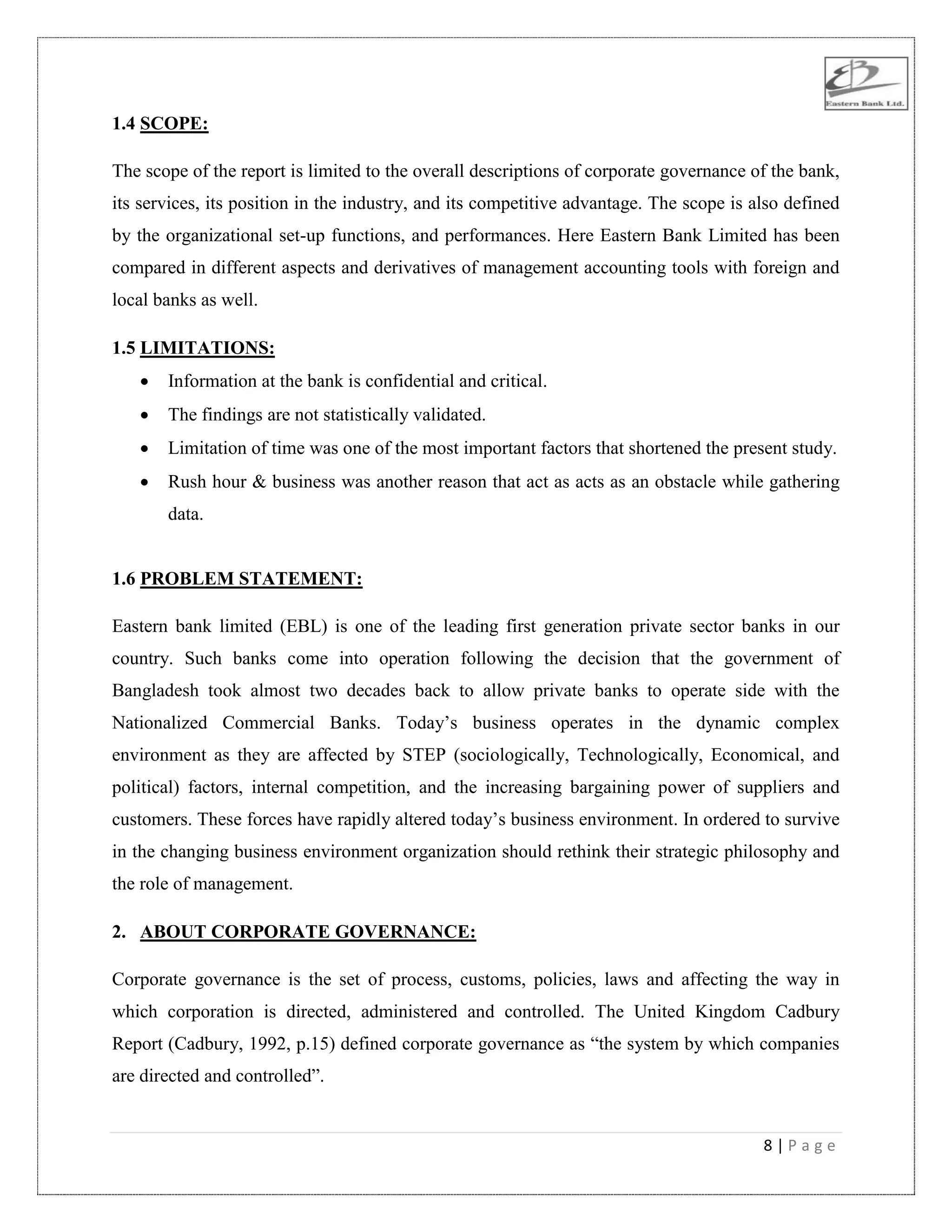 8 | P a g e
1.4 SCOPE:
The scope of the report is limited to the overall descriptions of corporate governance of the bank,
its services, its position in the industry, and its competitive advantage. The scope is also defined
by the organizational set-up functions, and performances. Here Eastern Bank Limited has been
compared in different aspects and derivatives of management accounting tools with foreign and
local banks as well.
1.5 LIMITATIONS:
 Information at the bank is confidential and critical.
 The findings are not statistically validated.
 Limitation of time was one of the most important factors that shortened the present study.
 Rush hour & business was another reason that act as acts as an obstacle while gathering
data.
1.6 PROBLEM STATEMENT:
Eastern bank limited (EBL) is one of the leading first generation private sector banks in our
country. Such banks come into operation following the decision that the government of
Bangladesh took almost two decades back to allow private banks to operate side with the
Nationalized Commercial Banks. Today‟s business operates in the dynamic complex
environment as they are affected by STEP (sociologically, Technologically, Economical, and
political) factors, internal competition, and the increasing bargaining power of suppliers and
customers. These forces have rapidly altered today‟s business environment. In ordered to survive
in the changing business environment organization should rethink their strategic philosophy and
the role of management.
2. ABOUT CORPORATE GOVERNANCE:
Corporate governance is the set of process, customs, policies, laws and affecting the way in
which corporation is directed, administered and controlled. The United Kingdom Cadbury
Report (Cadbury, 1992, p.15) defined corporate governance as “the system by which companies
are directed and controlled”.
 