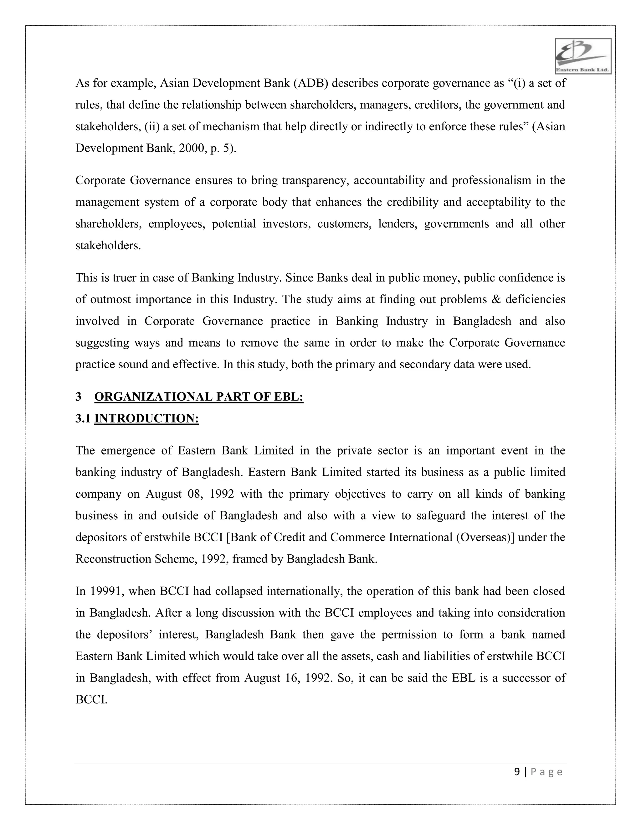9 | P a g e
As for example, Asian Development Bank (ADB) describes corporate governance as “(i) a set of
rules, that define the relationship between shareholders, managers, creditors, the government and
stakeholders, (ii) a set of mechanism that help directly or indirectly to enforce these rules” (Asian
Development Bank, 2000, p. 5).
Corporate Governance ensures to bring transparency, accountability and professionalism in the
management system of a corporate body that enhances the credibility and acceptability to the
shareholders, employees, potential investors, customers, lenders, governments and all other
stakeholders.
This is truer in case of Banking Industry. Since Banks deal in public money, public confidence is
of outmost importance in this Industry. The study aims at finding out problems & deficiencies
involved in Corporate Governance practice in Banking Industry in Bangladesh and also
suggesting ways and means to remove the same in order to make the Corporate Governance
practice sound and effective. In this study, both the primary and secondary data were used.
3 ORGANIZATIONAL PART OF EBL:
3.1 INTRODUCTION:
The emergence of Eastern Bank Limited in the private sector is an important event in the
banking industry of Bangladesh. Eastern Bank Limited started its business as a public limited
company on August 08, 1992 with the primary objectives to carry on all kinds of banking
business in and outside of Bangladesh and also with a view to safeguard the interest of the
depositors of erstwhile BCCI [Bank of Credit and Commerce International (Overseas)] under the
Reconstruction Scheme, 1992, framed by Bangladesh Bank.
In 19991, when BCCI had collapsed internationally, the operation of this bank had been closed
in Bangladesh. After a long discussion with the BCCI employees and taking into consideration
the depositors‟ interest, Bangladesh Bank then gave the permission to form a bank named
Eastern Bank Limited which would take over all the assets, cash and liabilities of erstwhile BCCI
in Bangladesh, with effect from August 16, 1992. So, it can be said the EBL is a successor of
BCCI.
 