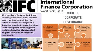 IFC, a member of the World Bank Group,
creates opportunity for people to escape
poverty and improve their lives. We
foster sustainable economic growth in
developing countries by supporting private
sector development, mobilizing private
capital, and providing advisory and risk
mitigation services to businesses and
governments.
 