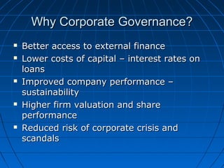 Why Corporate Governance?Why Corporate Governance?
 Better access to external financeBetter access to external finance
 Lower costs of capital – interest rates onLower costs of capital – interest rates on
loansloans
 Improved company performance –Improved company performance –
sustainabilitysustainability
 Higher firm valuation and shareHigher firm valuation and share
performanceperformance
 Reduced risk of corporate crisis andReduced risk of corporate crisis and
scandalsscandals
 