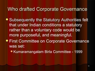 Who drafted Corporate Governance
 Subsequently the Statutory Authorities

felt

that under Indian conditions a statutory
rather than a voluntary code would be
more purposeful, and meaningful.
 First Committee on Corporate Governance
was set:
Kumaramangalam

Birla Committee - 1999

10

 