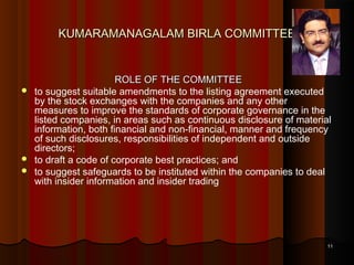 KUMARAMANAGALAM BIRLA COMMITTEE






ROLE OF THE COMMITTEE
to suggest suitable amendments to the listing agreement executed
by the stock exchanges with the companies and any other
measures to improve the standards of corporate governance in the
listed companies, in areas such as continuous disclosure of material
information, both financial and non-financial, manner and frequency
of such disclosures, responsibilities of independent and outside
directors;
to draft a code of corporate best practices; and
to suggest safeguards to be instituted within the companies to deal
with insider information and insider trading

11

 