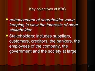 Key objectives of KBC
 enhancement of shareholder value,

keeping in view the interests of other
stakeholder
 Stakeholders: includes suppliers,
customers, creditors, the bankers, the
employees of the company, the
government and the society at large

12

 