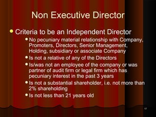 Non Executive Director
 Criteria
No

to be an Independent Director

pecuniary material relationship with Company,
Promoters, Directors, Senior Management,
Holding, subsidiary or associate Company
Is not a relative of any of the Directors
Is/was not an employee of the company or was
partner of audit firm or legal firm which has
pecuniary interest in the past 3 years
Is not a substantial shareholder, i.e. not more than
2% shareholding
Is not less than 21 years old
17

 
